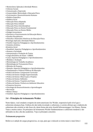 152
• Biomecânica Aplicada à Atividade Motora
• Ciências Sociais
• Comunicação e Expressão
• Corporeidade, Motricidade e Educação Física
• Crescimento e Desenvolvimento Humano
• Didática Específica
• Didática Geral
• Educação Física Adaptada
• Educação Física Infantil
• Educação Física Interdisciplinar
• Educação Física no Ensino Fundamental
• Educação Física no Ensino Médio
• Estágio Licenciatura
• Estrutura e Funcionamento da Educação Básica
• Estudos Disciplinares
• Filosofia e Dimensões Históricas da Educação Física
•Fisiologia Aplicada à Atividade Motora
• Futebol: Aspectos Pedagógicos e Aprofundamentos
• Ginástica Artística
•Ginástica Geral
• Handebol: Aspectos Pedagógicos e Aprofundamentos
• Homem e Sociedade
• Interpretação e Produção de Textos
• Língua Brasileira de Sinais - LIBRAS
• Lutas: Aspectos Pedagógicos e Aprofundamentos
• Medidas e Avaliação
• Metodologia do Trabalho Acadêmico
• Metodologia do Treinamento Físico
• Métodos de Pesquisa
• Natação: Aspectos Pedagógicos e Aprofundamentos
• Planejamento e Políticas Públicas de Educação
• Prática de Ensino: Componente Curricular
• Prática de Ensino: Estágio Supervisionado
• Prática de Ensino: Observação e Projetos
• Prática de Ensino: Reflexões
• Prática de Ensino: Trajetória de Práxis
• Prática de Ensino: Vivência no Ambiente Educativo
• Primeiros Socorros
• Psicologia do Desenvolvimento e Aprendizagem
• Recreação
• Ritmo e Dança
• Voleibol: Aspectos Pedagógicos e Aprofundamentos
3.4 – Princípios de treinamento Weider
Neste tópico, você estudará a respeito do norte-americano Joe Weider, responsável pelo nível que o
culturismo alcançou hoje. Embora ele não tenha inventado o culturismo, é correto afirmar que a indústria do
culturismo não existiria se não fosse ele, desta forma não teria Arnold Schwarzenegger, Lee Honey, Dorian
Yates e muitos outros. Os princípios de treinamento Weider fundamentaram o culturismo moderno e são
utilizados no dia a dia das academias. Veja os principais conceitos:
Treinamento progressivo
Refere-se à adição de cargas progressivas, ou seja, para que o músculo se torne maior e mais forte é
 