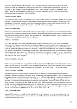 153
necessário, periodicamente, adicionar mais carga, aumentar o número de séries e de sessões de treino,
diminuir o tempo de repouso entre as séries. Este princípio é utilizado principalmente por iniciantes na
musculação, pois estes têm um aumento inicial de força muito rápido. Atletas mais avançados, muito
embora também continuem a adicionar peso aos exercícios, trabalham de uma forma mais sofisticada,
utilizando uma combinação dos outros princípios.
TREINAMENTO EM SÉRIES
É recomenda a realização de 3 a 4 séries para cada exercício a fim de chegar à completa exaustão de cada grupo
muscular e obter assim máxima hipertrofia. Este treino é conveniente para principiantes se considerarmos o
programa de treinamento como um todo. Atletas avançados realizam números de séries diferentes. Às vezes
apenas uma série de um determinado exercício e quatro de outro, por exemplo.
TREINAMENTO ISOLADO
Um músculo pode trabalhar relativamente isolado ou auxiliado por outros músculos ao máximo, no entanto é
necessário isolá-lo da ação destes músculos auxiliares. Nem todo o treinamento pode obedecer a este princípio,
pois muitos exercícios envolvem mais de uma articulação no trabalho, como exemplo, o desenvolvimento para
o deltoide, em que o tríceps também tem de trabalhar.
CONFUSÃO MUSCULAR
Este treino evita que o músculo se adapte a um determinado tipo de exercício ou uma rotina específica de
treinamento. Os músculos nunca devem se acomodar, pois para crescer, necessitam estar constantemente em
estresse. Para isto, muda-se constantemente o exercício, séries, repetições, ângulos de pressão, de forma que
não se dê oportunidade para que o músculo acomode. É preciso ter muitos métodos para fazer uso desse treino,
uma vez que na intenção de utilizar este princípio, alguns atletas acabam por mudar tanto os exercício que não
sabem mais a carga que utilizam para cada um, até descobrirem ou relembrarem qual é a carga, e muitas vezes
terminam o treinamento com as cargas erradas. É importante mudar alguns exercícios periodicamente, um de
cada vez, para cada grupo muscular.
TREINAMENTO PRIORITÁRIO
O músculo é desenvolvido com um grau de intensidade de treinamento. Esta intensidade só é atingida quando a
energia está em alto grau. Por exemplo, se em um dia está programado para treinar abdômen, bíceps e ombro, e
se seu ombro necessita de mais envolvimento, dê prioridade a ele, ou seja, comece a treiná-lo primeiro.
TREINAMENTO EM PIRÂMIDE
O objetivo é aquecer o músculo progressivamente antes de utilizar a carga máxima para um determinado
exercício e assim evitar riscos de ruptura de tecido mole. Começa-se com 15 repetições e 60% da carga máxima
como aquecimento. Depois acrescente peso e realize 10-12 RM (Repetição Máxima) e finalmente realizam-se 5-
6 RM, o que corresponderá aproximadamente a 80% da carga máxima. Exercícios gerais de aquecimento,
incluindo aquecimento cardiorrespiratório e exercícios de alongamento, são convenientes antes de iniciar o
treino principal. Antes de iniciar cada grupo muscular é bom alongar novamente, não rigorosamente, e sim em
nível de aquecimento. Esta é uma forma de avisar ao músculo que o esforço físico será iniciado. Outros sistemas
de treinamento não obedecem à recomendação do principio em pirâmides, mas se realiza, por exemplo, uma
série de aquecimento com 8-12 RM e mais uma ou duas séries de 6-8 RM.
TREINAMENTO DIVIDIDO
Segundo Weiner, após um período de adaptação de três meses realizando um treino básico, três vezes por
semana, pode ser que o individuo queira aumentar a intensidade de treinamento. Para isso é aconselhável
dividir o treino em duas partes:
 