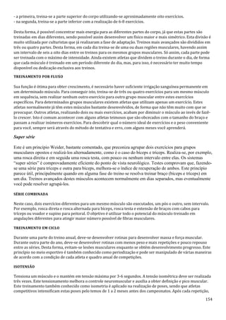 154
- a primeira, treina-se a parte superior do corpo utilizando-se aproximadamente oito exercícios.
- na segunda, treina-se a parte inferior com a realização de 6-8 exercícios.
Desta forma, é possível concentrar mais energia para as diferentes partes do corpo, já que estas partes são
treinadas em dias diferentes, sendo possível assim desenvolver um físico maior e mais simétrico. Esta divisão é
muito utilizada por culturistas que já realizaram a fase de adaptação. Treinos mais avançados são divididos em
três ou quatro partes. Desta forma, em cada dia treina-se de uma ou duas regiões musculares, havendo assim
um intervalo de seis a oito dias entre os treinos para os mesmos grupos musculares. Só assim, cada parte pode
ser treinada com o máximo de intensidade. Ainda existem atletas que dividem o treino durante o dia, de forma
que cada músculo é treinado em um período diferente do dia, mas, para isso, é necessário ter muito tempo
disponível ou dedicação exclusiva aos treinos.
TREINAMENTO POR FLUXO
Sua função é ótima para obter crescimento, é necessário haver suficiente irrigação sanguínea permanente em
um determinado músculo. Para conseguir isto, treina-se de três ou quatro exercícios para um mesmo músculo
em sequência, sem realizar nenhum outro exercício para outro grupo muscular entre estes exercícios
específicos. Para determinados grupos musculares existem atletas que utilizam apenas um exercício. Estes
atletas normalmente já têm estes músculos bastante desenvolvidos, de forma que não têm muito com que se
preocupar. Outros atletas, realizando dois ou mais exercícios, acabam por diminuir o músculo ao invés de fazê-
lo crescer. Isto é comum acontecer com alguns atletas teimosos que são obcecados com o tamanho do braço e
passam a realizar inúmeros exercícios. Para descobrir qual o número ideal de exercícios e o peso conveniente
para você, sempre será através do método de tentativa e erro, com alguns meses você aprenderá.
Super série
Este é um princípio Weider, bastante comentado, que preconiza agrupar dois exercícios para grupos
musculares opostos e realizá-los alternadamente, como é o caso do bíceps e tríceps. Realiza-se, por exemplo,
uma rosca direita e em seguida uma rosca testa, com pouco ou nenhum intervalo entre elas. Os sistemas
“super séries” é comprovadamente eficiente do ponto de vista neurológico. Testes comprovam que, fazendo-
se uma série para tríceps e outra para bíceps, melhora-se o índice de recuperação de ambos. Este princípio
parece útil, principalmente quando em alguma fase do treino se resolva treinar braço (bíceps e tríceps) em
um dia. Treinos avançados destes músculos acontecem normalmente em dias separados, mas eventualmente
você pode resolver agrupá-los.
SÉRIE COMBINADA
Neste caso, dois exercícios diferentes para um mesmo músculo são executados, um pós o outro, sem intervalo.
Por exemplo, rosca direta e rosca alternada para bíceps, rosca testa e extensão de braços com cabos para
tríceps ou voador e supino para peitoral. O objetivo é utilizar todo o potencial do músculo treinado em
angulações diferentes para atingir maior número possível de fibras musculares.
TREINAMENTO EM CICLO
Durante uma parte do treino anual, deve-se desenvolver rotinas para desenvolver massa e força muscular.
Durante outra parte do ano, deve-se desenvolver rotinas com menos peso e mais repetições e pouco repouso
entre as séries. Desta forma, evitam-se lesões musculares enquanto se obtém desenvolvimento progresso. Este
princípio no meio esportivo é também conhecido como periodização e pode ser manipulado de várias maneiras
de acordo com a condição de cada atleta e quadro anual de competições.
ISOTENSÃO
Tensiona um músculo e o mantém em tensão máxima por 3-6 segundos. A tensão isométrica deve ser realizada
três vezes. Este tensionamento melhora o controle neuromuscular e auxilia a obter definição e pico muscular.
Este treinamento também conhecido como isometria é aplicado na realização de poses, sendo que atletas
competitivos intensificam estas poses pelo temos de 1 a 2 meses antes dos campeonatos. Após cada repetição,
 