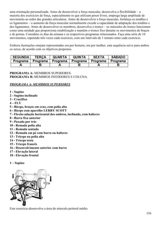 156
uma orientação personalizada. Antes de desenvolver a força muscular, desenvolva a flexibilidade – a
maioria dos exercícios de força, especialmente os que utilizam pesos livres, emprega larga amplitude de
movimento ao redor das grandes articulares. Antes de desenvolver a força muscular, fortaleça os tendões e
os ligamentos – o aumento da força muscular normalmente excede a capacidade de adaptação dos tendões e
dos ligamentos. Antes de desenvolver os membros, desenvolva o tronco – os músculos do tronco funcionam
como uma unidade que proporciona estabilização e mantém o tronco fixo durante os movimentos de braços
e de pernas. Considere os dias da semana e os respectivos programas relacionados. Faça uma série de 10
movimentos, repetindo três vezes cada exercício, com um intervalo de 1 minuto entre cada exercício.
Embora ilustrações estejam representadas ora por homem, ora por mulher, esta sequência serve para ambos
os sexos, de acordo com os objetivos propostos.
PROGRAMA A: MEMBROS SUPERIORES.
PROGRAMA B: MEMBROS INFERIORES E COLUNA.
PROGRAMA A: MEMBROS SUPERIORES
1 - Supino
2 - Supino inclinado
3 - Crucifixo
4 – FLY
5 - Bíceps, braços em cruz, com polia alta
6 - Bíceps com aparelho LERRY SCOTT
7 - Flexão-adução horizontal dos ombros, inclinado, com halteres
8 - Barra fixa anterior
9 - Puxada por trás
10 - Remada polia alta
11 - Remada sentada
12 - Remada em pé com barra ou halteres
13 - Tríceps na polia alta
14 - Tríceps testa
15 - Tríceps francês
16 - Desenvolvimento anterior com barra
17 - Elevação lateral
18 - Elevação frontal
1 – Supino
Este exercício desenvolve a área do músculo peitoral médio.
 