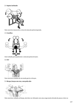 157
2 - Supino inclinado
Este exercício desenvolve a área do músculo peitoral grande.
3 - Crucifixo
Este trabalha principalmente o músculo peitoral maior.
4 - FLY
Este exercício trabalha de um modo geral, os braços.
5 - Bíceps, braços em cruz, com polia alta
Este exercício, voltado ao bíceps, não deve ser efetuado com uma carga muito elevada de pesos e deve-se
 