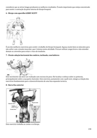 158
considerar que as séries longas produzem os melhores resultados. É muito importante que esteja concentrado
para sentir a contração da parte interna do bíceps braquial.
6 - Bíceps com aparelho LERRY SCOTT
É um dos melhores exercícios para sentir o trabalho do bíceps branquial. Aqueça muito bem os músculos para
não sofrer com a tensão muscular, que é intensa nesta atividade. Procure utilizar cargas leves e não estender
demais os cotovelos para evitar o risco de tendinite.
7 - Flexão-adução horizontal dos ombros, inclinado, com halteres
Este movimento não deve ser realizado com excesso de peso. Ele localiza o esforço sobre os peitorais,
principalmente sobre a sua parte clavicular. Este exercício, juntamente com o pull-over, integra a relação dos
exercícios fundamentais para o desenvolvimento de uma boa expansão torácica.
8 - Barra fixa anterior
Este exercício trabalha as costas e os bíceps.
 