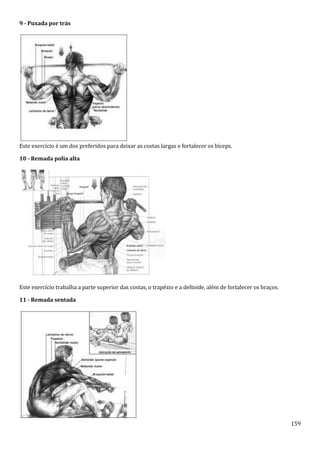 159
9 - Puxada por trás
Este exercício é um dos preferidos para deixar as costas largas e fortalecer os bíceps.
10 - Remada polia alta
Este exercício trabalha a parte superior das costas, o trapézio e a deltoide, além de fortalecer os braços.
11 - Remada sentada
 