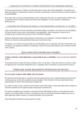 16
A DURAÇÃO DO INTERVALO É MENOS IMPORTANTE NAS PRIMEIRAS SEMANAS
Se fizeres menos do que 51 flexões, os intervalos entre as séries não são tão importantes. Se quiseres, até
podes prolongá-los. O importante é fazeres as flexões correctamente e não fazer batota no que diz respeito à
sua profundidade.
Se as séries não te cansarem suficientemente, toda a energia que ficar deve ser usada durante a última série,
na qual deves fazer o máximo número de flexões que conseguires. Os teus músculos continuarão a
desenvolver-se.
A DURAÇÃO DOS INTERVALOS COMEÇA A TER IMPORTÂNCIA ACIMA DAS 51 FLEXÕES
Aqui o terino altera-se. Os teus músculos já são bastante fortes e levantam o teu corpo com certa facildiade.
As séries tornam-se mais curtas, mas aumenta a sua quantidade. Aqui começamos a desenvolver a
resistência, que no futuro deve permitir-te fazer 100 flexões seguidas.
Intervalos demasiado longos não permitem-te desenvolver a tua resistência. Também chegarás às 100
flexões, no entanto a nossa experiência indica que levarás mais tempo.
No entanto, se no final do intervalo ainda tiveres dificuldades com a respiração, não forces demasiado a tua
resistência, mas aguarda até alinhares a respiração. Cada um tem um ritmo próprio e deve treinar de acordo
com o mesmo.
QUAL DEVE SER O RITMO DAS FLEXÕES?
Ao fazer as flexões é mais importante a sua precisão do que a velocidade. Assim os músculos trabalham
melhor.
As flexões devem ser feitas num ritmo contínuo e lento. Ao levantar o corpo deve fazer-se o mesmo o mais
devagar possível. Uma flexão média dura uns 2-3 segundos. Deve concentrar-se na precisão do exercício.
TENHO QUE FAZER REALMENTE INTERVALOS DE UM DIA?
Se o teu corpo recuperar mais rápido, não é necessário.
Os intervalos de um dia entre os exercícios, são uma proposta nossa, pois a maioria das pessoas precisa dos
mesmos para que os músculos cansados possam recuperar. Estes intervalos tém uma importância maior
especialmente se fizeres mais flexões (por exemplo 50).
No entanto se fores jovem e estiveres em boa forma e após fazer todas as séries para dado dia não sentires os
músculos cansados no dia seguinte, podes avançar para o próximo dia.
No entanto recordamos que conforme o crescente nível de dificuldade do treino, os teus músculos serão
sujeitos a um esforço cada vez maior. O teu objectivo deve ser um desenvolvimento saúdavel, por isso se
após algum dia sentires cansaço e os músculos doridos, faz um intervalo.
Nesse dia podes concentrar-te noutras partes do corpo.
 