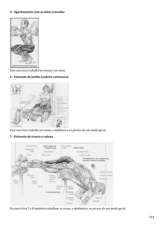 164
5 - Agachamento com as mãos cruzadas
Este exercício trabalha as costas e as coxas.
6 - Extensão de joelho (cadeira extensora)
Este exercício trabalha as coxas, o abdômen e as pernas de um modo geral.
7 - Extensão de tronco e coluna
Os exercícios 7 e 8 também trabalham as coxas, o abdômen e as pernas de um modo geral.
 