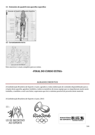 166
11 - Extensões do quadril com aparelho específico
12 - Levantamento terra
Este exercício é o mais completo para as costas.
-FINAL DO CURSO EXTRA-
AGRADECIMENTOS
A Confederação Brasileira de Esporte e Lazer, agradece a toda colaboração de conteúdo disponibilizado para a
criação desta apostila, agradece tembém a todos os membros de nossa equipe que se empenharam muito neste
trabalho, e também a você caro leitor, esperamos que tire o máximo possível de proveito deste material.
A Confederação Brasileira de Esporte e Lazer, 2013
 