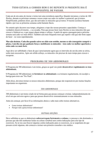 17
TUDO ESTAVA A CORRER BEM E DE REPENTE O PRESENTE DIA É
IMPOSSÍVEL DE PASSAR.
Cada um de nós antes de iniciar o treino tem uma resistência específica. Quando iniciamos o terino de 100
flexões, durante as próximas semanas o nosso corpo usa cada vez melhor o potencial, que já temos.
Simplificando, podemos dizer, que são activados os músculos que já temos. O mesmo acontece bastante
rápido e por isso as primeiras semanas serão bastante fáceis.
No entanto após decorrer esse tempo, atingimos o topo das nossas presentes capacidades. Começa o
verdadeiro desenvolvimento... e as escadas. Para que possas fazer mais flexões os teus músculos têm que
crescer e fotalecer-se, o que requer algum tempo e esforço. A partir de agora a passagem para a próxima
semana será cada vez mais difícil. Também será mais frequente teres que repetir o dia que não foste capaz
de fazer – às vezes repetidamente.
Mas não desistas. Cada dia quando caires no chão sem sentido, mesmo se não conseguiste cumprir o
plano, é um dia em que ganhaste força e mobilizaste os músculos – tens cada vez melhor aparência e
estás cada vez mais forte.
Aqui deve ser sublinhado o facto de que é precisamente agora que os intervalos de um dia entre as séries,
serão mais necessários. Após um sólido esforço, os músculos vão precisar de mais tempo para crescer e
recuperar.
PROGRAMA DE 300 ABDOMINAIS
O Programa de 300 abdominais é um treino, graças ao qual vais poder desenvolver rapidamente os teus
abdominais.
O Programa de 300 abdominais irá fortalecer os abdominais e se treinares regularmente, irá esculpir a
barriga para teres um "Six Pack".
Além disso, devemos treinar os nossos músculos abdominais, porque são responsáveis por muitas funções
importantes no organismo.
300 ABDOMINAIS
300 abdominais é um treino criado de tal forma para que possas começar a treinar, independentemente do
nível em que estiveres agora e para que possas desenvolver sistematicamente os teus músculos.
Antes de começar, por favor lê as informações abaixo e sabe mais sobre treinos alternativos.
 Como treinar abdominais?
 Porque vale a pena treinar abdominais?
OUTRAS OPÇÕES
Deve sublinhar-se que os abdominais sobrecarregam fortemente a coluna e o pescoço e são destinados a
pessoas que não têm nenhumas lesões na coluna vertebral nem contra-indicações para este tipo de
exercícios. Se no teu caso houver algumas contra-indicações para os exercícios, ou se suspeitares de que
possam existir algumas, não comeces a treinar sem primeiro consultar o teu médico.
 