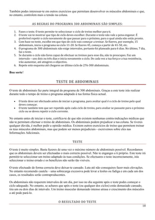 18
Também podes interessar-te em outros exercícios que permitam desenvolver os músculos abdominais e que,
no entanto, controlem mais a tensão na coluna.
AS REGRAS DO PROGRAMA 300 ABDOMINAIS SÃO SIMPLES:
1. Fazes o teste. O teste permite-te seleccionar o ciclo de treino melhor para ti.
2. O teste vai-te mostrar que tipo de ciclo deves escolher. Durante o teste não vale a pena enganar. É
preferível repetir o ciclo novamente do que passar para o próximo, para o qual ainda não estás pronto.
3. Com base no teste, escolhe em que tipo de ciclo vais começar a treinar. Se fizeres, por exemplo, 15
abdominais, inicia o programa no ciclo 11-20. Se fizeres 45, começa a partir de 41-50, etc.
4. O programa de 300 abdominais não exige intervalos, portanto foi planeado para 6 dias. No último, 7 dia,
faz o teste.
5. Se durante o ciclo não fores capaz de efectuar os treinos para esse dia, não te preocupes. Faz um
intervalo – uns dois ou três dias e inicia novamente o ciclo. De cada vez a tua força e a tua resistência,
irão aumentar, até atingires o objectivo.
6. Repete este esquema até chegares ao último ciclo de 276-300 abdominais.
Boa sorte!
TESTE DE ABDOMINAIS
O teste de abdominais faz parte integral do programa de 300 abdominais. Graças a este teste irás realizar
durante todo o tempo de treino o programa adaptado à tua forma física actual.
 O teste deve ser efectuado antes de iniciar o programa, para avaliar qual é o ciclo de treino pelo qual
deves começar.
 O teste também tem que ser repetido após cada ciclo de treino, para avaliar se passaste para o próximo
ciclo ou se deves repetir o ciclo corrente.
No entanto antes de iniciar o teste, certifica-te de que não existem nenhumas contra-indicações médicas que
não te permitam efectuar o treino de abdominais. Os abdominais podem prejudicar a tua coluna. Se tiveres
qualquer dúvida, é melhor pedir a opinião médica. Existem outros exercícios de treino que permitem treinar
os teus músculos abdominais, mas que podem ser menos prejudiciais - escrevemos sobre eles nas
Informações Adicionais.
TESTE
O teste é muito simples. Basta fazeres de uma vez o máximo número de abdominais possível. Recordamos
que os abdominais devem ser efectuadas o mais correcto possível. Não te enganges a ti próprio. Este teste irá
permitir-te seleccionar um treino adaptado às tuas condições. Se efectuares o teste incorrectamente, irás
seleccionar o treino errado e os benefícios não serão tão visíveis.
O teste efectuado de forma correcta deve deixar-te cansado. Luta até não conseguires fazer mais elevações.
No entanto recomendo cautela – uma sobrecarga excessiva pode levar a lesões ou fadiga e em cada um dos
casos, os resultados serão contraproducentes.
Os abdominais não requerem intervalos de um dia, por isso no dia seguinte após o teste podes começar o
ciclo adequado. No entanto, se achares que após o teste (ou qualquer dos ciclos) estás demasiado cansado,
tira um ou dois dias de intervalo. Um treino muscular demasiado intenso atrasa o crescimento dos músculos
a até pode pará-lo.
O RESULTADO DO TESTE
 