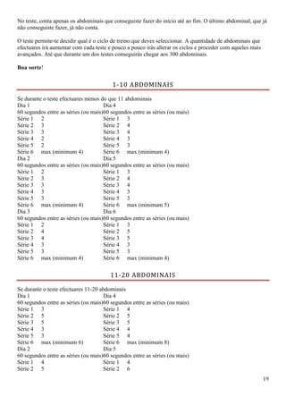 19
No teste, conta apenas os abdominais que conseguiste fazer do início até ao fim. O último abdominal, que já
não conseguiste fazer, já não conta.
O teste permite-te decidir qual é o ciclo de treino que deves seleccionar. A quantidade de abdominais que
efectuares irá aumentar com cada teste e pouco a pouco irás alterar os ciclos e proceder com aqueles mais
avançados. Até que durante um dos testes conseguirás chegar aos 300 abdominais.
Boa sorte!
1-10 ABDOMINAIS
Se durante o teste efectuares menos do que 11 abdominais
Dia 1
60 segundos entre as séries (ou mais)
Dia 4
60 segundos entre as séries (ou mais)
Série 1 2 Série 1 3
Série 2 3 Série 2 4
Série 3 3 Série 3 4
Série 4 2 Série 4 3
Série 5 2 Série 5 3
Série 6 max (minimum 4) Série 6 max (minimum 4)
Dia 2
60 segundos entre as séries (ou mais)
Dia 5
60 segundos entre as séries (ou mais)
Série 1 2 Série 1 3
Série 2 3 Série 2 4
Série 3 3 Série 3 4
Série 4 3 Série 4 3
Série 5 3 Série 5 3
Série 6 max (minimum 4) Série 6 max (minimum 5)
Dia 3
60 segundos entre as séries (ou mais)
Dia 6
60 segundos entre as séries (ou mais)
Série 1 2 Série 1 3
Série 2 4 Série 2 5
Série 3 4 Série 3 5
Série 4 3 Série 4 3
Série 5 3 Série 5 3
Série 6 max (minimum 4) Série 6 max (minimum 4)
11-20 ABDOMINAIS
Se durante o teste efectuares 11-20 abdominais
Dia 1
60 segundos entre as séries (ou mais)
Dia 4
60 segundos entre as séries (ou mais)
Série 1 3 Série 1 4
Série 2 5 Série 2 5
Série 3 5 Série 3 5
Série 4 3 Série 4 4
Série 5 3 Série 5 4
Série 6 max (minimum 6) Série 6 max (minimum 8)
Dia 2
60 segundos entre as séries (ou mais)
Dia 5
60 segundos entre as séries (ou mais)
Série 1 4 Série 1 4
Série 2 5 Série 2 6
 