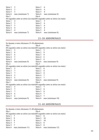20
Série 3 5 Série 3 6
Série 4 3 Série 4 4
Série 5 3 Série 5 4
Série 6 max (minimum 7) Série 6 max (minimum 8)
Dia 3
60 segundos entre as séries (ou mais)
Dia 6
60 segundos entre as séries (ou mais)
Série 1 4 Série 1 5
Série 2 5 Série 2 6
Série 3 5 Série 3 6
Série 4 4 Série 4 4
Série 5 4 Série 5 4
Série 6 max (minimum 7) Série 6 max (minimum 8)
21-30 ABDOMINAIS
Se durante o teste efectuares 21-30 abdominais
Dia 1
60 segundos entre as séries (ou mais)
Dia 4
60 segundos entre as séries (ou mais)
Série 1 5 Série 1 5
Série 2 6 Série 2 8
Série 3 6 Série 3 8
Série 4 5 Série 4 6
Série 5 5 Série 5 6
Série 6 max (minimum 8) Série 6 max (minimum 9)
Dia 2
60 segundos entre as séries (ou mais)
Dia 5
60 segundos entre as séries (ou mais)
Série 1 5 Série 1 6
Série 2 7 Série 2 8
Série 3 7 Série 3 8
Série 4 5 Série 4 7
Série 5 5 Série 5 7
Série 6 max (minimum 8) Série 6 max (minimum 9)
Dia 3
60 segundos entre as séries (ou mais)
Dia 6
60 segundos entre as séries (ou mais)
Série 1 5 Série 1 7
Série 2 7 Série 2 8
Série 3 7 Série 3 8
Série 4 6 Série 4 7
Série 5 6 Série 5 7
Série 6 max (minimum 9) Série 6 max (minimum 10)
31-40 ABDOMINAIS
Se durante o teste efectuares 31-40 abdominais
Dia 1
60 segundos entre as séries (ou mais)
Dia 4
60 segundos entre as séries (ou mais)
Série 1 7 Série 1 8
Série 2 9 Série 2 10
Série 3 9 Série 3 10
Série 4 7 Série 4 8
Série 5 7 Série 5 8
Série 6 max (minimum 11) Série 6 max (minimum 12)
 