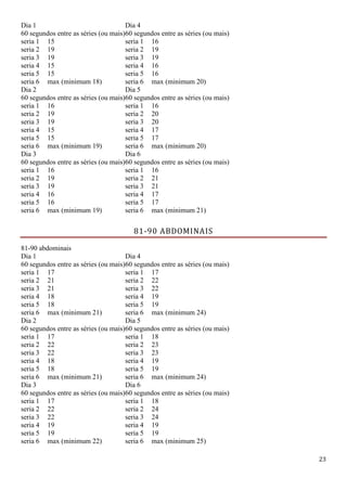 23
Dia 1
60 segundos entre as séries (ou mais)
Dia 4
60 segundos entre as séries (ou mais)
seria 1 15 seria 1 16
seria 2 19 seria 2 19
seria 3 19 seria 3 19
seria 4 15 seria 4 16
seria 5 15 seria 5 16
seria 6 max (minimum 18) seria 6 max (minimum 20)
Dia 2
60 segundos entre as séries (ou mais)
Dia 5
60 segundos entre as séries (ou mais)
seria 1 16 seria 1 16
seria 2 19 seria 2 20
seria 3 19 seria 3 20
seria 4 15 seria 4 17
seria 5 15 seria 5 17
seria 6 max (minimum 19) seria 6 max (minimum 20)
Dia 3
60 segundos entre as séries (ou mais)
Dia 6
60 segundos entre as séries (ou mais)
seria 1 16 seria 1 16
seria 2 19 seria 2 21
seria 3 19 seria 3 21
seria 4 16 seria 4 17
seria 5 16 seria 5 17
seria 6 max (minimum 19) seria 6 max (minimum 21)
81-90 ABDOMINAIS
81-90 abdominais
Dia 1
60 segundos entre as séries (ou mais)
Dia 4
60 segundos entre as séries (ou mais)
seria 1 17 seria 1 17
seria 2 21 seria 2 22
seria 3 21 seria 3 22
seria 4 18 seria 4 19
seria 5 18 seria 5 19
seria 6 max (minimum 21) seria 6 max (minimum 24)
Dia 2
60 segundos entre as séries (ou mais)
Dia 5
60 segundos entre as séries (ou mais)
seria 1 17 seria 1 18
seria 2 22 seria 2 23
seria 3 22 seria 3 23
seria 4 18 seria 4 19
seria 5 18 seria 5 19
seria 6 max (minimum 21) seria 6 max (minimum 24)
Dia 3
60 segundos entre as séries (ou mais)
Dia 6
60 segundos entre as séries (ou mais)
seria 1 17 seria 1 18
seria 2 22 seria 2 24
seria 3 22 seria 3 24
seria 4 19 seria 4 19
seria 5 19 seria 5 19
seria 6 max (minimum 22) seria 6 max (minimum 25)
 