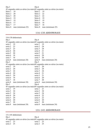 25
Dia 3
45 segundos entre as séries (ou mais)
Dia 6
45 segundos entre as séries (ou mais)
Série 1 18 Série 1 19
Série 2 20 Série 2 22
Série 3 20 Série 3 22
Série 4 19 Série 4 19
Série 5 19 Série 5 19
Série 6 17 Série 6 18
Série 7 17 Série 7 18
Série 8 max (minimum 22) Série 8 max (minimum 25)
116-130 ABDOMINAIS
116-130 abdominais
Dia 1
45 segundos entre as séries (ou mais)
Dia 4
45 segundos entre as séries (ou mais)
seria 1 19 seria 1 19
seria 2 23 seria 2 24
seria 3 23 seria 3 24
seria 4 20 seria 4 21
seria 5 20 seria 5 21
seria 6 18 seria 6 20
seria 7 18 seria 7 20
seria 8 max (minimum 24) seria 8 max (minimum 24)
Dia 2
45 segundos entre as séries (ou mais)
Dia 5
45 segundos entre as séries (ou mais)
seria 1 19 seria 1 20
seria 2 24 seria 2 24
seria 3 24 seria 3 24
seria 4 20 seria 4 21
seria 5 20 seria 5 21
seria 6 18 seria 6 20
seria 7 18 seria 7 20
seria 8 max (minimum 24) seria 8 max (minimum 24)
Dia 3
45 segundos entre as séries (ou mais)
Dia 6
45 segundos entre as séries (ou mais)
seria 1 19 seria 1 21
seria 2 24 seria 2 24
seria 3 24 seria 3 24
seria 4 20 seria 4 22
seria 5 20 seria 5 22
seria 6 20 seria 6 20
seria 7 20 seria 7 20
seria 8 max (minimum 24) seria 8 max (minimum 24)
131-145 ABDOMINAIS
131-145 abdominais
Dia 1
45 segundos entre as séries (ou mais)
Dia 4
45 segundos entre as séries (ou mais)
seria 1 23 seria 1 23
seria 2 25 seria 2 25
 