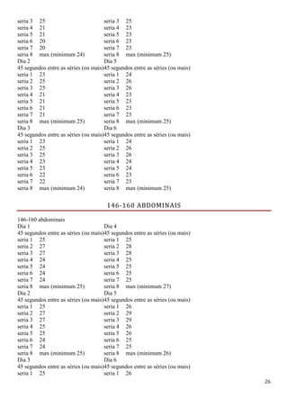 26
seria 3 25 seria 3 25
seria 4 21 seria 4 23
seria 5 21 seria 5 23
seria 6 20 seria 6 23
seria 7 20 seria 7 23
seria 8 max (minimum 24) seria 8 max (minimum 25)
Dia 2
45 segundos entre as séries (ou mais)
Dia 5
45 segundos entre as séries (ou mais)
seria 1 23 seria 1 24
seria 2 25 seria 2 26
seria 3 25 seria 3 26
seria 4 21 seria 4 23
seria 5 21 seria 5 23
seria 6 21 seria 6 23
seria 7 21 seria 7 23
seria 8 max (minimum 25) seria 8 max (minimum 25)
Dia 3
45 segundos entre as séries (ou mais)
Dia 6
45 segundos entre as séries (ou mais)
seria 1 23 seria 1 24
seria 2 25 seria 2 26
seria 3 25 seria 3 26
seria 4 23 seria 4 24
seria 5 23 seria 5 24
seria 6 22 seria 6 23
seria 7 22 seria 7 23
seria 8 max (minimum 24) seria 8 max (minimum 25)
146-160 ABDOMINAIS
146-160 abdominais
Dia 1
45 segundos entre as séries (ou mais)
Dia 4
45 segundos entre as séries (ou mais)
seria 1 25 seria 1 25
seria 2 27 seria 2 28
seria 3 27 seria 3 28
seria 4 24 seria 4 25
seria 5 24 seria 5 25
seria 6 24 seria 6 25
seria 7 24 seria 7 25
seria 8 max (minimum 25) seria 8 max (minimum 27)
Dia 2
45 segundos entre as séries (ou mais)
Dia 5
45 segundos entre as séries (ou mais)
seria 1 25 seria 1 26
seria 2 27 seria 2 29
seria 3 27 seria 3 29
seria 4 25 seria 4 26
seria 5 25 seria 5 26
seria 6 24 seria 6 25
seria 7 24 seria 7 25
seria 8 max (minimum 25) seria 8 max (minimum 26)
Dia 3
45 segundos entre as séries (ou mais)
Dia 6
45 segundos entre as séries (ou mais)
seria 1 25 seria 1 26
 