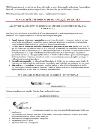 33
ABS2 é um conjunto de exercícios, que desenvolve todas as partes dos músculos abdominais. É projetado de
forma a levar em consideração as partes particulares dos músculos que trabalham em conjunto.
ABS2 é realmente um treino muito sólido para os verdadeiramenre resistentes.
AS 6 ESTAÇÕES AERÓBICAS DE MUSCULAÇÃO DE WEIDER
AS 6 ESTAÇÕES AERÓBICAS DE WEIDER SÃO UM EXERCÍCIO PERFEITO PARA UMA
BARRIGA LISA
As 6 Estações Aeróbicas de Musculação de Weider são um exercício perfeito que desenvolve o reto
abdominal. Este simples conjunto de exercícios tem multiplas vantagens.
1. É perfeito para iniciantes e avançados - os exercícios são simples e começam a partir de um nível
muito básico, de modo a serem perfeitos para os iniciantes. No entanto, a rapidez do crescimento da
gradação da dificuldade pode atrair também os desportistas avançados.
2. Permite não só formar os músculos, mas também queimar um pouco de gordura – o facto de
que durante o exercício, são cobrados não só os músculos, mas também são executados movimentos das
pernas e das mãos, e pelo facto de que as 6 Estações de Musculação de Weider são baseadas no número
de repetições e não na carga, permite não só formar os músculos, mas também ajuda a queimar a
gordura em excesso. As 6 Estações de Musculação de Weider podem ser feitas quase sem interrupções
dentro do limite de 40 minutos, permitindo assim o consumo dos estoques de glicogênio no sangue e
então começar a queimar a gordura.
3. É simples em execução – as 6 Estações de Musculação de Weider são um conjunto muito simples de
exercícios que podem ser feitos basicamente em qualquer lugar onde haja um pedaço de terreno plano.
4. Dá excelentes resultados – se queres ter uma barriga lisa, as 6 Estações de Musculação de Weider
são um excelente conjunto de exercícios para ti. Os efeitos podem ser vistos já depois de uma semana e
depois da execução de uma série são realmente impressionantes.
AS 6 ESTAÇÕES DE MUSCULAÇÃO DE WEIDER – COMO TREINAR
POSIÇÃO INICIAL
Deitamo-nos planamente no chão. As mãos ficam ao longo do tronco.
1 – PRIMEIRO EXERCÍCIO
1. Levantamos a perna direita para cima, ao dobrá-la na altura do joelho num
ângulo recto.
2. Levantamos a parte superior do tronco, de forma a ter os músculos abdominais tensos, e agarramos
delicadamente as mãos sobre o joelho levantado.
3. Mantemo-nos nessa posição durante 3 segundos.
4. Retornamos à posição inicial.
5. Repetimos tudo com a outra perna.
 