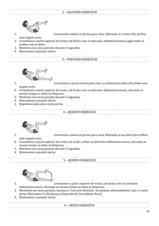 34
2 – SEGUNDO EXERCÍCIO
1. Levantamos ambas as pernas para cima, dobrando-as à altura dos joelhos
num ângulo recto.
2. Levantamos a parte superior do tronco, de forma a ter os músculos abdominais tensos,agarrando os
joelhos com as mãos.
3. Mantemo-nos nessa posição durante 3 segundos.
4. Retornamos à posição inicial.
3 – TERCEIRO EXERCÍCIO
1. Levantamos a perna direita para cima, ao dobrá-la na altura do joelho num
ângulo recto.
2. Levantamos a parte superior do tronco, de forma a ter os músculos abdominais tensos, elevando ao
mesmo tempo as mãos às têmporas.
3. Mantemo-nos nessa posição durante 3 segundos.
4. Retornamos à posição inicial.
5. Repetimos tudo com a outra perna.
4 – QUARTO EXERCÍCIO
1. Levantamos ambas as pernas para cima, dobrando-as na altura dos joelhos
num ângulo recto.
2. Levantamos a parte superior do tronco, de modo a obter os músculos abdominais tensos, elevando ao
mesmo tempo as mãos às têmporas.
3. Mantemo-nos nessa posição durante 3 segundos.
4. Retornamos à posição inicial.
5 – QUINTO EXERCÍCIO
1. Levantamos a parte superior do tronco, de modo a ter os músculos
abdominais tensos, elevando ao mesmo tempo as mãos às têmporas.
2. Mantendo-nos nessa posição, fazemos o “exercício bicicleta”, levantando alternadamente uma e a outra
perna. Efectuamos 5-20 balanços (dependendo da condição física).
3. Retornamos à posição inicial.
6 – SEXTO EXERCÍCIO
 