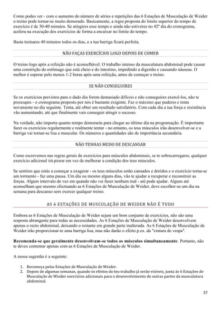 37
Como podes ver - com o aumento do número de séries e repetições das 6 Estações de Musculação de Weider
o treino pode tornar-se muito demorado. Basicamente, a regra proposta do limite superior do tempo de
exercício é de 30-40 minutos. Se atingires esse tempo e ainda não estiveres no 42º dia do cronograma,
acelera na execução dos exercícios de forma a encaixar no limite do tempo.
Basta treinares 40 minutos todos os dias, e a tua barriga ficará perfeita.
NÃO FAÇAS EXERCÍCIOS LOGO DEPOIS DE COMER
O treino logo após a refeição não é aconselhável. O trabalho intenso da musculatura abdominal pode causar
uma constrição do estômago que está cheio e do intestino, impedindo a digestão e causando náuseas. O
melhor é esperar pelo menos 1-2 horas após uma refeição, antes de começar o treino.
SE NÃO CONSEGUIRES
Se os exercícios previstos para o dado dia forem demasiado difíceis e não conseguires exercê-los, não te
preocupes - o cronograma proposto por nós é bastante exigente. Faz o máximo que puderes e tenta
novamente no dia seguinte. Tenta, até obter um resultado satisfatório. Com cada dia a tua força e resistência
vão aumentando, até que finalmente vais conseguir atingir o sucesso.
Na verdade, não importa quanto tempo demorarás para chegar ao último dia na programação. É importante
fazer os exercícios regularmente e realmente tentar - no entanto, os teus músculos irão desenvolver-se e a
barriga vai tornar-se lisa e muscular. Os números e quantidades são de importância secundária.
NÃO TENHAS MEDO DE DESCANSAR
Como escrevemos nas regras gerais de exercícios para músculos abdominais, se te sobrecarregares, qualquer
exercício adicional irá piorar em vez de melhorar a condição dos teus músculos.
Se sentires que estás a começar a exagerar - os teus músculos estão cansados e doridos e o exercício torna-se
um tormento - faz uma pausa. Um dia ou mesmo alguns dias, vão te ajudar a recuperar e reconstruir as
forças. Algum intervalo de vez em quando não vai fazer nenhum mal - até pode ajudar. Alguns até
aconselham que mesmo efectuando as 6 Estações de Musculação de Weider, deve escolher-se um dia na
semana para descanso sem exercer qualquer treino.
AS 6 ESTAÇÕES DE MUSCULAÇÃO DE WEIDER NÃO É TUDO
Embora as 6 Estações de Musculação de Weider sejam um bom conjunto de exercícios, não são uma
resposta abrangente para todas as necessidades. As 6 Estações de Musculação de Weider desenvolvem
apenas o recto abdominal, deixando o restante em grande parte inalterada. As 6 Estações de Musculação de
Weider irão proporcionar-te uma barriga lisa, mas não darão o efeito p.ex. da "cintura de vespa".
Recomenda-se que geralmente desenvolvam-se todos os músculos simultaneamente. Portanto, não
te deves contentar apenas com as 6 Estações de Musculação de Weider.
A nossa sugestão é a seguinte:
1. Recomeça pelas Estações de Musculação de Weider.
2. Depois de algumas semanas, quando os efeitos do teu trabalho já serão visíveis, junta às 6 Estações de
Musculação de Weider exercícios adicionais para o desenvolvimento de outras partes da musculatura
abdominal.
 