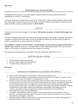 38
Boa sorte!!
PROGRAMA DE 50 ELEVAÇÕES
O programa de 50 elevações é um treino, graças ao qual ao treinar elevações poderás desenvolver
rapidamente a tua força e a musculação.
A maioria das pessoas consegue fazer menos do que 10 elevações e quase ninguém consegue fazer mais do
que 15 elevações. Graças ao nosso treino vais poder certamente melhorar este resultado. O nosso treino foi
criado de forma a cada um conseguir chegar às 30 elevações.
30 OU 50?
O treino foi feito de forma a chegar às 50 elevações. São muitas elevações e é muito difícil atingir este
patamar.
O treino foi preparado para tantas elevações, para que cada um possa tentar atingir a perfeição. Aprendemos
a preparar os treinos de tal forma após o treino das 100 flexões. Muitos dos fãs deste treino enviam-nos
emails com pedidos de um treino acima das cem flexões.
Na realidade se chegares às 30 elevações, será um grande sucesso, graças ao qual irás desenvolver
imenso. Basta manteres este nível e a tua musculação e a força serão mesmo sólidas. Não tens que tentar
atingir as 50 elevações, se achares que aquilo que atingiste, é suficiente.
Mas para aqueles que acham que as elevações 30 não são suficientes, ainda temos as 50 :)
ANTES DE INICIAR O TREINO
 lê atentamente as regras do programa,
 lé sobre o aquecimento antes das elevações,
 e também sobre a elevação correcta.
Boa sorte!
AS REGRAS DO PROGRAMA 50 ELEVAÇÕES SÃO SIMPLES:
1. Fazes o teste. O teste permite-te seleccionar o ciclo de treino melhor para ti.
2. Com base no teste escolhes o ciclo que inicia o teu treino. Se fizeste por exemplo 7 elevações, inicias o
programa com o ciclo 6-8. Se fizeste 12, começas dos 12-15 etc.
3. Executas o treino de acordo com os conselhos de cada ciclo. Entre os dias de treino, deve fazer-se um
dia de intervalo e após 3 dias, deve fazer-se pelo menos dois dias de intervalo. Os músculos não gostam
de estar demasiado cansados e se exagerares, a tua resistência não aumenta, mas baixa. Algumas
pessoas podem reparar que no caso delas os intervalos mais longos, dão melhores resultados. Também
recordamos que com a idade o tempo necessário para a recuperação é mais longo. Em vez de
esforçares-te e fazeres o treino dia após dia, nos dias de intervalo, faz o treino de flexões.
Recomendamos o nosso treino de 100 flexões.
4. Se durante o ciclo não fores capaz de efectuar os treinos para esse dia, não te preocupes. Faz um
intervalo – uns dois ou três dias e inicia novamente o ciclo. De cada vez a tua força e a tua resistência,
irão aumentar, até atingires o objectivo.
5. Quando terminares dado ciclo com sucesso, faz um dia de intervalo para recuperar. Regra geral, este
intervalo não deve ser mais curto do que dois dias.
 