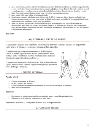 39
6. Após um intervalo, efectua o teste. Recordamos que antes do teste deve fazer-se um breve aquecimento
e após o teste deve fazer-se um intervalo de recuperação (pelo menos 2 dias). O teste irá indicar-te qual
é o ciclo que deves escolher como seguinte. É proíbido fazer batota durante o teste. É melhor repetir
dado ciclo mais uma vez do que passar para o próximo sem estar preparado.
7. Após o intervalo, pode iniciar-se o seguinte ciclo.
8. Repete este esquema até chegares ao último ciclo de 25-30 elevações. Agora já estás em boa forma.
Podes tentar continuar o treino, para atingir as 50 elevações, mas o nível de 30 elevações já é suficiente
para manter uma boa forma e uma musculação forte.
9. Após efectuar correctamente o último ciclo de treino, faz novamente um intervalo, relaxa e faz
novamente o teste. Agora já existe a hipótese de chegares às 50 elevações. Se ainda não conseguires,
nada perdido. Repete o último ciclo e tenta novamente. A tua força e resistência serão cada vez maiores
e finalmente irás conseguir.
Boa sorte!
AQUECIMENTO ANTES DO TREINO
O aquecimento é a parte mais importante e indispensável do treino. Durante a elevação são empenhados
vários grupos de músculos e os mesmos têm que ser bem aquecidos.
O aquecimento que nós propomos dura cerca de 10 minutos.
Graças ao mesmo a possibilidade de uma lesão durante o treino
baixa de forma considerável e os teus resultados serão melhores.
Os músculos aquecidos são mais efectivos.
O aquecimento apresentado abaixo deve ser feito de forma intensa
– já faz parte do treino. Durante o aquecimento já deves perder um
pouco de fôlego e transpirar.
1. FLEXÕES ROTATIVAS
Posição inicial:
 Encontramo-nos de pé direitos,
 os pés à largura dos ombros,
 o tronco deve estar dobrado relativamente às pernas sob um ângulo de 90 graus,
 mãos esticadas dos lados.
Exercício:
 Efectuamos os movimentos mais largos possíveis para a esquerda e para a direita.
 Olhamos atrás da mão que movimenta-se para cima.
Repetimos o exercício 15 vezes para a esquerda e 15 vezes para a direita.
2. FLEXÕES DO TRONCO
 