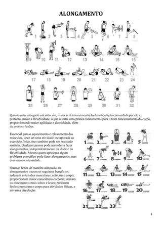 4
ALONGAMENTO
Quanto mais alongado um músculo, maior será a movimentação da articulação comandada por ele e,
portanto, maior a flexibilidade, o que o torna uma prática fundamental para o bom funcionamento do corpo,
proporcionando maior agilidade e elasticidade, além
de prevenir lesões.
Essencial para o aquecimento e relaxamento dos
músculos, deve ser uma atividade incorporada ao
exercício físico, mas também pode ser praticado
sozinho. Qualquer pessoa pode aprender a fazer
alongamentos, independentemente da idade e da
flexibilidade. Mesmo quem apresenta algum
problema específico pode fazer alongamentos, mas
com menos intensidade.
Quando feitos de maneira adequada, os
alongamentos trazem os seguintes benefícios:
reduzem as tensões musculares; relaxam o corpo;
proporcionam maior consciência corporal; deixam
os movimentos mais soltos e leves; previnem
lesões; preparam o corpo para atividades físicas, e
ativam a circulação.
 