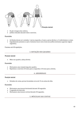 40
Posição inicial:
 Os pés à largura dos ombros,
 joelhos esticados durante todo o exercício.
Exercício:
 As flexões devem ser contadas: 1 perna esquerda, a 2 para a perna direita e a 3 endireitamos o corpo.
 Seguidamente juntamos os pés e tentamos tocar com a testa nos joelhos (tentamos aguentar alguns
segundos).
Fazemos até 40 repetições.
3. ROTAÇÃO DOS QUADRIS
Posição inicial:
 Mãos nos quadris, cabeça direita.
Exercício:
 Efectuamos uma rotação larga dos quadris.
 Repetimos o exercício 10 vezes para a esquerda e 10 vezes para a direita.
4. ABDOMINAIS
Posição inicial:
 Deitados de costas, pernas levantadas cerca de 15 cm acima do chão.
Exercício:
 Efectuamos uma tesoura horizontal durante 30 segundos.
 5 segundos de intervalo.
 Efectuamos uma tesoura vertical durante 30 segundos.
5. MÚSCULOS DAS COSTAS
 