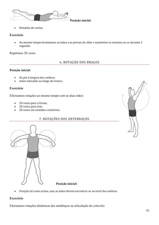 41
Posição inicial:
 Deitados de costas.
Exercício:
 Ao mesmo tempo levantamos as mãos a as pernas do chão e mantemos os mesmos no ar durante 1
segundo.
Repetimos 20 vezes.
6. ROTAÇÃO DOS BRAÇOS
Posição inicial:
 Os pés à largura dos ombros,
 mãos esticadas ao longo do tronco.
Exercício:
Efectuamos rotações ao mesmo tempo com as duas mãos:
 20 vezes para a frente,
 20 vezes para trás,
 20 vezes em sentidos contrários.
7. ROTAÇÕES DOS ANTEBRAÇOS
Posição inicial:
 Posição tal como acima, mas as mãos devem encontrar-se ao nível dos ombros.
Exercício:
Efectuamos rotações dinâmicas dos antebraços na articulação do cotovelo:
 