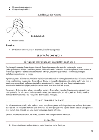 42
 30 segundos para dentro,
 30 segundos para fora.
8. ROTAÇÃO DOS PULSOS
Posição inicial:
 As mãos juntas.
Exercício:
 Efectuamos rotações para os dois lados, durante 60 segundos.
ELEVAÇÃO CORRECTA
SUPINAÇÃO OU PRONAÇÃO? SUGERIMOS PRONAÇÃO
Ambas as técnicas de elevação exercitam de forma intensa os músculos das costas e dos braços
(principalmente o bíceps). A diferença entre a elevação com a pronação e com a supinação é que usando a
técnica de supinação trabalhamos muito mais o bíceps, enquanto que usando a técnica de pronação
trabalhamos muito mais as costas.
Apesar de para a maioria das pessoas a elevação com a técnica de supinação ser mais fácil no início, pois em
regra geral temos o bíceps mais desenvolvido do que os músculos das costas, no entanto a elevação com a
técnica de pronação dá melhores resultados, pois desenvolve o corpo de uma forma mais completa,
trabalhando ao mesmo tempo os músculos das costas e os músculos dos braços.
Se pensares de forma séria sobre a elevação e quiseres desenvolver os músculos das costas, deves treinar
com pronação. Se até à altura treinaste as elevações com o supinação, no início pode ser difícil, mas irás
habituar-te rapidamente e até vais gostar da técnica de pronação.
POSIÇÃO DO CORPO EM BAIXO
As mãos devem estar colocadas na barra numa posição um pouco mais larga do que os ombros: 4 dedos da
mão devem ser colocados na barra com pronação e o dedo polegar deve agarrar a barra através da supinação
(por baixo). Esta pega dá-nos uma maior segurança durante o treino.
Quando o corpo encontrar-se em baixo, devemos estar completamente esticados.
ELEVAÇÃO
1. Mãos esticadas até ao fim. A cabeça numa linha com o eixo do corpo.
 