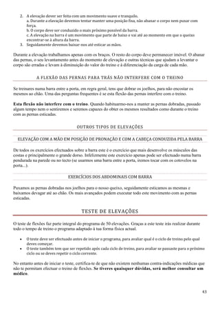43
2. A elevação dever ser feita com um movimento suave e tranquilo.
a. Durante a elavação devemos tentar manter uma posição fixa, não abanar o corpo nem puxar com
força.
b. O corpo deve ser conduzido o mais próximo possível da barra.
c. A elevação na barra é um movimento que parte de baixo e vai até ao momento em que o queixo
encontrar-se à altura da barra.
3. Seguidamente devemos baixar-nos até esticar as mãos.
Durante a elevação trabalhamos apenas com os braços. O resto do corpo deve permanecer imóvel. O abanar
das pernas, o seu levantamento antes do momento de elevação e outras técnicas que ajudam a levantar o
corpo são erradas e levam à diminuição do valor do treino e à diferenciação da carga de cada mão.
A FLEXÃO DAS PERNAS PARA TRÁS NÃO INTERFERE COM O TREINO
Se treinares numa barra entre a porta, em regra geral, tens que dobrar os joelhos, para não encostar os
mesmos ao chão. Uma das perguntas frequentes é se esta flexão das pernas interfere com o treino.
Esta flexão não interfere com o treino. Quando habituarmo-nos a manter as pernas dobradas, passado
algum tempo nem o sentiremos e seremos capazes do obter os mesmos resultados como durante o treino
com as pernas esticadas.
OUTROS TIPOS DE ELEVAÇÕES
ELEVAÇÃO COM A MÃO EM POSIÇÃO DE PRONAÇÃO E COM A CABEÇA CONDUZIDA PELA BARRA
De todos os exercícios efectuados sobre a barra este é o exercício que mais desenvolve os músculos das
costas e principalmente o grande dorso. Infelizmente este exercício apenas pode ser efectuado numa barra
pendurada na parede ou no tecto (se usarmos uma barra entre a porta, iremos tocar com os cotovelos na
porta...).
EXERCÍCIOS DOS ABDOMINAIS COM BARRA
Puxamos as pernas dobradas nos joelhos para o nosso queixo, seguidamente esticamos as mesmas e
baixamos devagar até ao chão. Os mais avançados podem executar todo este movimento com as pernas
esticadas.
TESTE DE ELEVAÇÕES
O teste de flexões faz parte integral do programa de 50 elevações. Graças a este teste irás realizar durante
todo o tempo de treino o programa adaptado à tua forma física actual.
 O teste deve ser efectuado antes de iniciar o programa, para avaliar qual é o ciclo de treino pelo qual
deves começar.
 O teste também tem que ser repetido após cada ciclo de treino, para avaliar se passaste para o próximo
ciclo ou se deves repetir o ciclo corrente.
No entanto antes de iniciar o teste, certifica-te de que não existem nenhumas contra-indicações médicas que
não te permitam efectuar o treino de flexões. Se tiveres quaisquer dúvidas, será melhor consultar um
médico.
 