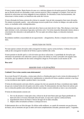 44
TESTE
O teste é muito simples. Basta fazeres de uma vez o máximo número de elevações possível. Recordamos
que as flexões devem ser efectuadas o mais correcto possível. Não te enganges a ti próprio. Este teste irá
permitir-te seleccionar um treino adaptado às tuas condições. Se efectuares o teste incorrectamente, irás
seleccionar o treino errado e os benefícios não serão tão visíveis.
O teste efectuado de forma correcta deve deixar-te cansado. Luta até não conseguires fazer mais elevações.
No entanto recomendo cautela – uma sobrecarga excessiva pode levar a lesões ou fadiga e em cada um dos
casos, os resultados serão contraproducentes.
Recordamos que antes e depois de cada teste deve fazer-se um intervalo de 2 dias. Não efectues o teste logo
após terminar o ciclo, nem passes logo para o próximo ciclo. Um treino muscular demasiado intenso atrasa o
crescimento dos músculos a até pode pará-lo. Por isso após um esforço digno, os músculos merecem
recuperar.
Recordamos também a necessidade de um aquecimento – alongamentos, flexões e rotações do tronco serão
úteis.
RESULTADO DO TESTE
No teste apenas contam elevações onde conseguiste levantar o queixo acima da barra. A última elevação
onde já não conseguiste levantar de tal forma o queixo também não conta.
O teste permite-te decidir qual é o ciclo de treino que deves seleccionar. A quantidade de elevações que
efectuares irá aumentar com cada teste e pouco a pouco irás alterar os ciclos e proceder com aqueles mais
avançados. Até que durante um dos testes conseguires chegar às 30 elevações ou até mesmo às 50.
Boa sorte!
ABAIXO DAS 4 ELEVAÇÕES
Cuidado!! Este treino consiste num abaixamento!
Se no teste fizeste 0-5 elevações, o treino mais efectivo e fortalecedor para ti será o treino de abaixamento. É
este treino que irá ajudar-te a desenvolver rapidamente os músculos de forma a poderes construir a tua força
e a tua resistância mais rápido e poderes bater o teu recorde.
O treino de abaixamento será mais efectivo, porque irá criar um aumento de força e resistência mais rápido
do que um eventual treino de elevações com séries curtas. Os abaixamentos são mais fáceis de realizar, por
isso os músculos podem estar esforçados durante mais tempo e assim estimula-se mais o seu crescimento.
O treino de abaixamento consiste em:
1. Em vez de puxares o corpo para cima, colocas-te de pé num banco para que fiques pendurado na
barra tal como se tivesses efectuado uma elevação, ou seja com o queixo à altura da barra.
2. Seguidamente desces do banco e baixas devagar até às mãos esticadas.
3. Depois sobes novamente ao banco e começas de novo.
O abaixamento deve ser feito devagar. Os efeitos serão melhores, se a partir do momento em que desceres
do banco, até ao momento em que as mãos estiverem completamente esticadas, passarem apróx. 3 segundos.
 