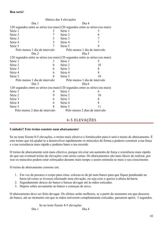 45
Boa sorte!
Abaixo das 4 elevações
Dia 1
120 segundos entre as séries (ou mais)
Dia 4
120 segundos entre as séries (ou mais)
Série 1 2 Série 1 5
Série 2 7 Série 2 8
Série 3 5 Série 3 7
Série 4 5 Série 4 7
Série 5 7 Série 5 9
Pelo menos 1 dia de intervalo Pelo menos 1 dia de intervalo
Dia 2
120 segundos entre as séries (ou mais)
Dia 5
120 segundos entre as séries (ou mais)
Série 1 3 Série 1 5
Série 2 8 Série 2 10
Série 3 6 Série 3 8
Série 4 6 Série 4 8
Série 5 8 Série 5 10
Pelo menos 1 dia de intervalo Pelo menos 1 dia de intervalo
Dia 3
120 segundos entre as séries (ou mais)
Dia 6
120 segundos entre as séries (ou mais)
Série 1 4 Série 1 6
Série 2 9 Série 2 10
Série 3 6 Série 3 8
Série 4 6 Série 4 8
Série 5 8 Série 5 11
Pelo menos 2 dias de intervalo Pelo menos 2 dias de intervalo
4-5 ELEVAÇÕES
Cuidado!! Este treino consiste num abaixamento!
Se no teste fizeste 0-5 elevações, o treino mais efectivo e fortalecedor para ti será o treino de abaixamento. É
este treino que irá ajudar-te a desenvolver rapidamente os músculos de forma a poderes construir a tua força
e a tua resistância mais rápido e poderes bater o teu recorde.
O treino de abaixamento será mais efectivo, porque irá criar um aumento de força e resistência mais rápido
do que um eventual treino de elevações com séries curtas. Os abaixamentos são mais fáceis de realizar, por
isso os músculos podem estar esforçados durante mais tempo e assim estimula-se mais o seu crescimento.
O treino de abaixamento consiste em:
1. Em vez de puxares o corpo para cima, colocas-te de pé num banco para que fiques pendurado na
barra tal como se tivesses efectuado uma elevação, ou seja com o queixo à altura da barra.
2. Seguidamente desces do banco e baixas devagar até às mãos esticadas.
3. Depois sobes novamente ao banco e começas de novo.
O abaixamento deve ser feito devagar. Os efeitos serão melhores, se a partir do momento em que desceres
do banco, até ao momento em que as mãos estiverem completamente esticadas, passarem apróx. 3 segundos.
Se no teste fizeste 4-5 elevações
Dia 1 Dia 4
 