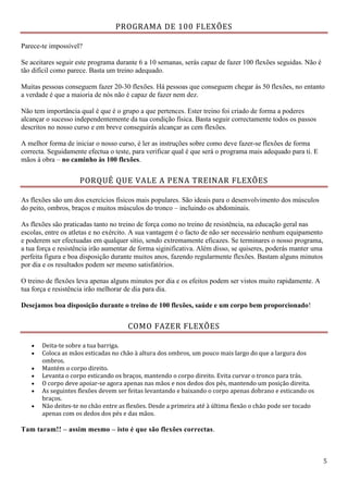 5
PROGRAMA DE 100 FLEXÕES
Parece-te impossível?
Se aceitares seguir este programa durante 6 a 10 semanas, serás capaz de fazer 100 flexões seguidas. Não é
tão difícil como parece. Basta um treino adequado.
Muitas pessoas conseguem fazer 20-30 flexões. Há pessoas que conseguem chegar às 50 flexões, no entanto
a verdade é que a maioria de nós não é capaz de fazer nem dez.
Não tem importância qual é que é o grupo a que pertences. Ester treino foi criado de forma a poderes
alcançar o sucesso independentemente da tua condição física. Basta seguir correctamente todos os passos
descritos no nosso curso e em breve conseguirás alcançar as cem flexões.
A melhor forma de iniciar o nosso curso, é ler as instruções sobre como deve fazer-se flexões de forma
correcta. Seguidamente efectua o teste, para verificar qual é que será o programa mais adequado para ti. E
mãos à obra – no caminho às 100 flexões.
PORQUÊ QUE VALE A PENA TREINAR FLEXÕES
As flexões são um dos exercícios físicos mais populares. São ideais para o desenvolvimento dos músculos
do peito, ombros, braços e muitos músculos do tronco – incluindo os abdominais.
As flexões são praticadas tanto no treino de força como no treino de resistência, na educação geral nas
escolas, entre os atletas e no exército. A sua vantagem é o facto de não ser necessário nenhum equipamento
e poderem ser efectuadas em qualquer sítio, sendo extremamente eficazes. Se terminares o nosso programa,
a tua força e resistência irão aumentar de forma siginificativa. Além disso, se quiseres, poderás manter uma
perfeita figura e boa disposição durante muitos anos, fazendo regularmente flexões. Bastam alguns minutos
por dia e os resultados podem ser mesmo satisfatórios.
O treino de flexões leva apenas alguns minutos por dia e os efeitos podem ser vistos muito rapidamente. A
tua força e resistência irão melhorar de dia para dia.
Desejamos boa disposição durante o treino de 100 flexões, saúde e um corpo bem proporcionado!
COMO FAZER FLEXÕES
 Deita-te sobre a tua barriga.
 Coloca as mãos esticadas no chão à altura dos ombros, um pouco mais largo do que a largura dos
ombros.
 Mantém o corpo direito.
 Levanta o corpo esticando os braços, mantendo o corpo direito. Evita curvar o tronco para trás.
 O corpo deve apoiar-se agora apenas nas mãos e nos dedos dos pés, mantendo um posição direita.
 As seguintes flexões devem ser feitas levantando e baixando o corpo apenas dobrano e esticando os
braços.
 Não deites-te no chão entre as flexões. Desde a primeira até à última flexão o chão pode ser tocado
apenas com os dedos dos pés e das mãos.
Tam taram!! – assim mesmo – isto é que são flexões correctas.
 