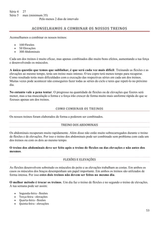 53
Série 4 27
Série 5 max (minimum 35)
Pelo menos 2 dias de intervalo
ACONSELHAMOS A COMBINAR OS NOSSOS TREINOS
Aconselhamos a combinar os nossos treinos:
 100 Flexões
 50 Elevações
 300 Abdominais
Cada um dos treinos é muito eficaz, mas apenas combinados dão muito bons efeitos, aumentando a tua força
e desenvolvendo os músculos.
A única questão que temos que sublinhar, é que será cada vez mais difícil. Treinando as flexões e as
elevações ao mesmo tempo, terás um treino mais intenso. O teu copro terá menos tempo para recuperar.
Como resultado terás mais dificuldades com a execução das respectivas séries em cada um dos treinos.
Muitas vezes pode acontecer não conseguires fazer todas as séries do ciclo e teres que repetí-lo no próximo
dia.
No entanto vale a pena tentar. O progresso na quantidade de flexões ou de elevações que fizeres será
menor, mas a tua musculação a forma e a força irão crescer de forma muito mais uniforme rápida do que se
fizesses apenas um dos treinos.
COMO COMBINAR OS TREINOS
Os nossos treinos foram elaborados de forma a poderem ser combinados.
TREINO DOS ABDOMINAIS
Os abdominais recuperam muito rapidamente. Além disso não estão muito sobrecarregados durante o treino
de flexões e de elevações. Por isso o treino dos abdominais pode ser combinado sem problema com cada um
dos treinos ou com os dois ao mesmo tempo.
O treino dos abdominais deve ser feito após o treino de flexões ou das elevações e não antes dos
mesmos.
FLEXÕES E ELEVAÇÕES
As flexões desenvolvem sobretudo os músculos do peito e as elevações trabalham as costas. Em ambos os
casos os músculos dos braços desempenham um papel importante. Em ambos os treinos são utilizados de
forma intensa. Por isso estes dois treinos não devem ser feitos no mesmo dia.
O melhor método é trocar os treinos. Um dia faz o treino de flexões e no segundo o treino de elevações.
A tua semana pode ser assim:
 Segunda-feira - flexões
 Terça-feira - elevações
 Quarta-feira - flexões
 Quinta-feira - elevações
 