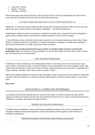 54
 Sexta-feira - flexões
 Sábado - elevações
 Domingo - intervalo
Desta forma entre cada treino de flexões e de elevações irás ter o intervalo apropriado e em cada um dos
casos após dois intervalos de um dia, terás um intervalo de dois dias.
E SE NÃO CONSEGUIR EFECTUAR O CICLO E TIVER QUE REPETÍ-LO?
Realmente, se tiveres que repetir algum dos dias, porque não conseguiste efectuar todas as séries, terás que
repetir esse dia e o plano de treino será sujeito a alterações – mas não irá desfazer-se.
Simplesmente repete esse dia até conseguires terminá-lo, trocando com o segundo treino até conseguires e
depois podes continuar como se não houvesse nenhum intervalo, os dois treinos trocados.
A única diferença é que o intervalo de dois dias deixará de ser no mesmo momento nos dois treinos. Desta
forma, se ficássemos presos ao calendário, os treinos começariam a sobrepor-se. Sendo assim, aguarda 3
dias com um dos treinos e só então é que deves voltar ao mesmo.
É melhor fazer um dia de intervalo do que treinar ao mesmo tempo ou fazer um intervalo
demasiado curto. Os músculos têm que recuperar e se não tiverem tempo necessário para voltar à norma,
não irão desenvolver-se correctamente.
NÃO TREINES DEMASIADO
Se durante os treinos sentires que estás demasiado cansado e a tua força, em vez de crescer, baixa e que
sentes imenso a dor dos músculos, é provável andares a treinar demasiado. Em vez de continuar, pode valer
a pena fazer um intervalo, se não for de todos os treinos, então pelo menos de um dos treino e aguardar até o
corpo recuperar. Aí podes voltar, fazer o teste e retomar o treino.
Desta forma obterás melhores resultados do que forçando o corpo a um esforço com os músculos demasiado
cansados. Devemos lembrar-nos, que antes de mais nada queremos melhorar a nossa saúde e o nosso bem-
estar.
Boa sorte!
ELEVAÇÕES E A FORÇA DO ANTEBRAÇO
As elevações são um treino perfeito para os músculos das costas, no entanto acontece-nos não sermos
capazes de realizar um número de elevações que permita-nos desenvolver as costas e já não temos força nos
antebraços e nas mãos, que deixam de segurar a barra.
TREINO EM POSIÇÃO PENDURADA
O melhor treino do antebraço é passar muito tempo pendurado na barra com as mãos completamente
esticadas. Pendura-te desta forma algumas vezes por dia durante 20-30 segundos e irás fortalecer os
antebraços rapidamente.
TREINO EM POSIÇÃO PENDURARA PARA OS MAIS AVANÇADOS
 