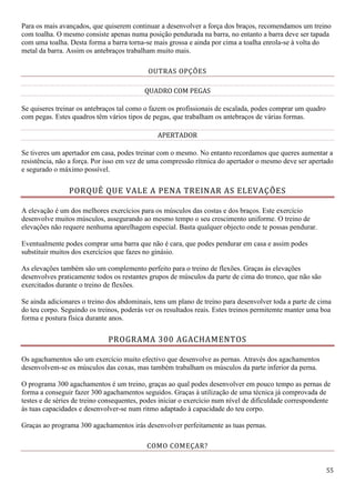 55
Para os mais avançados, que quiserem continuar a desenvolver a força dos braços, recomendamos um treino
com toalha. O mesmo consiste apenas numa posição pendurada na barra, no entanto a barra deve ser tapada
com uma toalha. Desta forma a barra torna-se mais grossa e ainda por cima a toalha enrola-se à volta do
metal da barra. Assim os antebraços trabalham muito mais.
OUTRAS OPÇÕES
QUADRO COM PEGAS
Se quiseres treinar os antebraços tal como o fazem os profissionais de escalada, podes comprar um quadro
com pegas. Estes quadros têm vários tipos de pegas, que trabalham os antebraços de várias formas.
APERTADOR
Se tiveres um apertador em casa, podes treinar com o mesmo. No entanto recordamos que queres aumentar a
resistência, não a força. Por isso em vez de uma compressão rítmica do apertador o mesmo deve ser apertado
e segurado o máximo possível.
PORQUÊ QUE VALE A PENA TREINAR AS ELEVAÇÕES
A elevação é um dos melhores exercícios para os músculos das costas e dos braços. Este exercício
desenvolve muitos músculos, assegurando ao mesmo tempo o seu crescimento uniforme. O treino de
elevações não requere nenhuma aparelhagem especial. Basta qualquer objecto onde te possas pendurar.
Eventualmente podes comprar uma barra que não é cara, que podes pendurar em casa e assim podes
substituir muitos dos exercícios que fazes no ginásio.
As elevações também são um complemento perfeito para o treino de flexões. Graças às elevações
desenvolves praticamente todos os restantes grupos de músculos da parte de cima do tronco, que não são
exercitados durante o treino de flexões.
Se ainda adicionares o treino dos abdominais, tens um plano de treino para desenvolver toda a parte de cima
do teu corpo. Seguindo os treinos, poderás ver os resultados reais. Estes treinos permitemte manter uma boa
forma e postura física durante anos.
PROGRAMA 300 AGACHAMENTOS
Os agachamentos são um exercício muito efectivo que desenvolve as pernas. Através dos agachamentos
desenvolvem-se os músculos das coxas, mas também trabalham os músculos da parte inferior da perna.
O programa 300 agachamentos é um treino, graças ao qual podes desenvolver em pouco tempo as pernas de
forma a conseguir fazer 300 agachamentos seguidos. Graças à utilização de uma técnica já comprovada de
testes e de séries de treino consequentes, podes iniciar o exercício num nível de dificuldade correspondente
às tuas capacidades e desenvolver-se num ritmo adaptado à capacidade do teu corpo.
Graças ao programa 300 agachamentos irás desenvolver perfeitamente as tuas pernas.
COMO COMEÇAR?
 