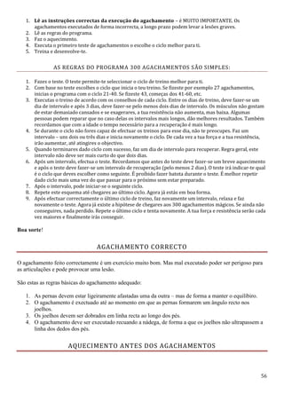 56
1. Lê as instruções correctas da execução do agachamento – é MUITO IMPORTANTE. Os
agachamentos executados de forma incorrecta, a longo prazo podem levar a lesões graves.
2. Lê as regras do programa.
3. Faz o aquecimento.
4. Executa o primeiro teste de agachamentos o escolhe o ciclo melhor para ti.
5. Treina e desenvolve-te.
AS REGRAS DO PROGRAMA 300 AGACHAMENTOS SÃO SIMPLES:
1. Fazes o teste. O teste permite-te seleccionar o ciclo de treino melhor para ti.
2. Com base no teste escolhes o ciclo que inicia o teu treino. Se fizeste por exemplo 27 agachamentos,
inicias o programa com o ciclo 21-40. Se fizeste 43, começas dos 41-60, etc.
3. Executas o treino de acordo com os conselhos de cada ciclo. Entre os dias de treino, deve fazer-se um
dia de intervalo e após 3 dias, deve fazer-se pelo menos dois dias de intervalo. Os músculos não gostam
de estar demasiado cansados e se exagerares, a tua resistência não aumenta, mas baixa. Algumas
pessoas podem reparar que no caso delas os intervalos mais longos, dão melhores resultados. Também
recordamos que com a idade o tempo necessário para a recuperação é mais longo.
4. Se durante o ciclo não fores capaz de efectuar os treinos para esse dia, não te preocupes. Faz um
intervalo – uns dois ou três dias e inicia novamente o ciclo. De cada vez a tua força e a tua resistência,
irão aumentar, até atingires o objectivo.
5. Quando terminares dado ciclo com sucesso, faz um dia de intervalo para recuperar. Regra geral, este
intervalo não deve ser mais curto do que dois dias.
6. Após um intervalo, efectua o teste. Recordamos que antes do teste deve fazer-se um breve aquecimento
e após o teste deve fazer-se um intervalo de recuperação (pelo menos 2 dias). O teste irá indicar-te qual
é o ciclo que deves escolher como seguinte. É proíbido fazer batota durante o teste. É melhor repetir
dado ciclo mais uma vez do que passar para o próximo sem estar preparado.
7. Após o intervalo, pode iniciar-se o seguinte ciclo.
8. Repete este esquema até chegares ao último ciclo. Agora já estás em boa forma.
9. Após efectuar correctamente o último ciclo de treino, faz novamente um intervalo, relaxa e faz
novamente o teste. Agora já existe a hipótese de chegares aos 300 agachamentos mágicos. Se ainda não
conseguires, nada perdido. Repete o último ciclo e tenta novamente. A tua força e resistência serão cada
vez maiores e finalmente irás conseguir.
Boa sorte!
AGACHAMENTO CORRECTO
O agachamento feito correctamente é um exercício muito bom. Mas mal executado poder ser perigoso para
as articulações e pode provocar uma lesão.
São estas as regras básicas do agachamento adequado:
1. As pernas devem estar ligeiramente afastadas uma da outra – mas de forma a manter o equilíbiro.
2. O agachamento é exectuado até ao momento em que as pernas formarem um ângulo recto nos
joelhos.
3. Os joelhos devem ser dobrados em linha recta ao longo dos pés.
4. O agachamento deve ser executado recuando a nádega, de forma a que os joelhos não ultrapassem a
linha dos dedos dos pés.
AQUECIMENTO ANTES DOS AGACHAMENTOS
 