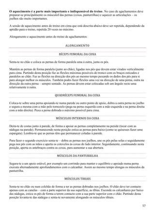 57
O aquecimento é a parte mais importante e indispensável do treino. No caso de agachamentos deve
preparar-se principalmente os músculof das pernas (coxas, panturrilhas) e aquecer as articulações – os
joelhos são muito importantes.
A sessão de aquecimento antes do treino em cima que está descrita abaixo deve ser repetida, dependendo da
aptidão para o treino, repetida 20 vezes no máximo.
Alongamento e aquecimento antes do treino de agachamentos:
ALONGAMENTO
BÍCEPS FEMORAL DA COXA
Senta-te no chão e coloca as pernas de forma paralela uma à outra, junta os pés.
Mantém as pernas de forma paralela (junto ao chão), ligadas nos pés que devem estar virados verticalmente
para cima. Partindo desta posição faz as flexões máximas possíveis do tronco com os braços esticados e
paralelos ao chão. Faz as flexões na direcção dos pés ao mesmo tempo puxando os dedos dos pés para si
para alongar melhor os músculos. Também podes fazer flexões uma vez na direcção de uma perna, outra na
direcção da outra perna – sempre sentado. As pernas devem estar colocadas sob um ângulo recto uma
relativamente à outra.
QUADRÍCEPS FEMORAL DA COXA
Coloca-te sobre uma perna apoiando-te numa parede ou outro ponto de apoio, dobra a outra perna no joelho
e segura a mesma com a mão pelo tornozelo (pega na perna esquerda com a mão esquerda e na perna direita
com a mão direita). Puxa a perna dobrada o máximo possível para cima.
MÚSCULOS INTERNOS DA COXA
Deita-te de costas junto à parede, de forma a apoiar as pernas completamente na perede (tocar com as
nádegas na parede). Permanecendo nesta posição estica as pernas para baixo (como se quisesses fazer uma
espargata). Lembra-te que as pernas têm que permanecer coladas à parede.
Para fazer o segundo exercício senta-te – dobra as pernas nos joelhos, une os pés pelas solas e seguidamente
pega nos pés com as mãos e aperta os cotovelos às coxas do lado interior. Seguidamente, continuando nesta
posição, aperta os antebraços contra as coxas, para aumentar a sua abertura.
MÚSCULOS DA PANTURRILHA
Segura-te a um apoio estável, por exemplo um corrimão para manter o equilíbrio e apoiado numa perna
executa alternadamente aprofundamentos com o calcanhar. Assim ao mesmo tempo alongas os músculos da
panturrilha.
MÚSCULOS TIBIAIS
Senta-te no chão ou num colchão de forma a ter as pernas dobradas nos joelhos. O chão deve ter contacto
apenas com as canelas – com a parte superior da sua superfície, as tíbias. Esconde os calcanhares por baixo
das nádegas, estica os pés de forma a terem contacto com a sua parte superior com o chão. Partindo desta
posição levanta-te das nádegas e senta-te novamente alongando os músculos tibiais.
 