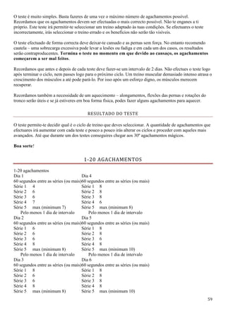 59
O teste é muito simples. Basta fazeres de uma vez o máximo número de agachamentos possível.
Recordamos que os agachamentos devem ser efectuadas o mais correcto possível. Não te enganes a ti
próprio. Este teste irá permitir-te seleccionar um treino adaptado às tuas condições. Se efectuares o teste
incorrectamente, irás seleccionar o treino errado e os benefícios não serão tão visíveis.
O teste efectuado de forma correcta deve deixar-te cansado e as pernas sem força. No entanto recomendo
cautela – uma sobrecarga excessiva pode levar a lesões ou fadiga e em cada um dos casos, os resultados
serão contraproducentes. Termina o teste no momento em que devido ao cansaço, os agachamentos
começarem a ser mal feitos.
Recordamos que antes e depois de cada teste deve fazer-se um intervalo de 2 dias. Não efectues o teste logo
após terminar o ciclo, nem passes logo para o próximo ciclo. Um treino muscular demasiado intenso atrasa o
crescimento dos músculos a até pode pará-lo. Por isso após um esforço digno, os músculos merecem
recuperar.
Recordamos também a necessidade de um aquecimento – alongamentos, flexões das pernas e rotações do
tronco serão úteis e se já estiveres em boa forma física, podes fazer alguns agachamentos para aquecer.
RESULTADO DO TESTE
O teste permite-te decidir qual é o ciclo de treino que deves seleccionar. A quantidade de agachamentos que
efectuares irá aumentar com cada teste e pouco a pouco irás alterar os ciclos e proceder com aqueles mais
avançados. Até que durante um dos testes conseguires chegar aos 30º agachamentos mágicos.
Boa sorte!
1-20 AGACHAMENTOS
1-20 agachamentos
Dia 1
60 segundos entre as séries (ou mais)
Dia 4
60 segundos entre as séries (ou mais)
Série 1 4 Série 1 8
Série 2 6 Série 2 8
Série 3 6 Série 3 8
Série 4 7 Série 4 6
Série 5 max (minimum 7) Série 5 max (minimum 8)
Pelo menos 1 dia de intervalo Pelo menos 1 dia de intervalo
Dia 2
60 segundos entre as séries (ou mais)
Dia 5
60 segundos entre as séries (ou mais)
Série 1 6 Série 1 8
Série 2 6 Série 2 8
Série 3 6 Série 3 6
Série 4 8 Série 4 8
Série 5 max (minimum 8) Série 5 max (minimum 10)
Pelo menos 1 dia de intervalo Pelo menos 1 dia de intervalo
Dia 3
60 segundos entre as séries (ou mais)
Dia 6
60 segundos entre as séries (ou mais)
Série 1 8 Série 1 8
Série 2 6 Série 2 8
Série 3 6 Série 3 8
Série 4 8 Série 4 8
Série 5 max (minimum 8) Série 5 max (minimum 10)
 