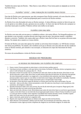 6
Também há outros tipos de flexões – Mais fáceis e mais difíceis. O teu treino pode ser adaptado ao nível da
tua forma física.
FLEXÕES “LEVES” – UMA VARIAÇÃO DE FLEXÕES MAIS FÁCEIS
Este tipo de flexões serve para pessoas, que não conseguem fazer flexões normais, tal como descrito acima.
O treino de flexões “leves” é uma boa preparação para o exercício de flexões normais.
As flexões leves são efectuadas tal como as flexões normais. A única diferença consiste no facto de que em
vez de apoiar-se nos dedos dos pés, apoiamo-nos nos joelhos. Ao fazer este tipo de flexões deve preparar-se
uma base macia para os joelhos. Podemos utilizar uma toalha ou um tapete.
FLEXÕES COM UMA MÃO
As flexões com uma mão servem para os verdadeiros atletas e são muito difíceis. Na fotografia podemos ver
que durante a sua execução, as pernas devem estar longe uma da outra. Isto permite manter o equilíbrio
durante o exercício. Também vale a pena saber que a flexão é mais fácil de fazer se as pernas estiverem mais
abertas. No entanto deve manter-se o tronco direito.
O treino de flexőes com uma măo apenas faz sentido se estivermos bem treinados e se 100 flexőes normais
năo forem um problema. No entanto, deve lembrar-se de que as flexőes com uma măo năo săo tăo saudáveis
como as flexőes normais, pois durante a sua execuçăo, os músculos do corpo năo funcionam de forma
simétrica.
No nosso site aconselhamos o treino de flexões normais.
REGRAS DO PROGRAMA
AS REGRAS DO PROGRAMA 100 FLEXÕES SÃO SIMPLES:
1. Fazes o teste. O teste permite-te seleccionar o ciclo de treino melhor para ti.
2. Com base no teste escolhes o ciclo que inicia o teu treino. Se fizeste 12 flexões, inicias o programa com o
ciclo 11-20. Se fizeste 32, começas dos 31 – 35 etc.
3. Executas o treino de acordo com os conselhos de cada ciclo. Entre os dias de treino, deve fazer-se um
dia de intervalo e após 3 dias, deve fazer-se pelo menos dois dias de intervalo. Os músculos não gostam
de estar demasiado cansados e se exagerares, a tua resistência não aumenta, mas baixa. Algumas
pessoas podem reparar que no caso delas os intervalos mais longos, dão melhores resultados. Também
recordamos que com a idade o tempo necessário para a recuperação é mais longo.
4. Se durante o ciclo não fores capaz de efectuar os treinos para esse dia, não te preocupes. Faz um
intervalo – dois ou três dias e inicia novamente o ciclo. De cada vez a tua força e a tua resistência, irão
aumentar, até atingires o objectivo.
5. Quando terminares dado ciclo com sucesso, faz um dia de intervalo para recuperar. Regra geral, este
intervalo não deve ser mais curto do que dois dias.
6. Após um intervalo, efectua o teste. Recordamos que antes do teste deve fazer-se um breve aquecimento
e após o teste deve fazer-se um intervalo de recuperação (pelo menos 2 dias). O teste irá indicar-te qual
é o ciclo que deves escolher como seguinte. É proíbido fazer batota durante o teste. É melhor repetir
dado ciclo mais uma vez do que passar para o próximo sem estar preparado.
7. Após o intervalo, pode iniciar-se o seguinte ciclo.
8. Repete este esquema até chegares ao último ciclo. Agora já estás em boa forma.
9. Após efectuar correctamente o último ciclo de treino, faz novamente um intervalo, relaxa e faz
novamente o teste. Agora já existe a hipótese de chegares às cem flexões mágicas. Se ainda não
 
