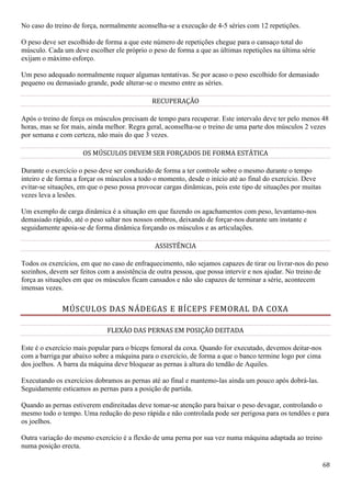 68
No caso do treino de força, normalmente aconselha-se a execução de 4-5 séries com 12 repetições.
O peso deve ser escolhido de forma a que este número de repetições chegue para o cansaço total do
músculo. Cada um deve escolher ele próprio o peso de forma a que as últimas repetições na última série
exijam o máximo esforço.
Um peso adequado normalmente requer algumas tentativas. Se por acaso o peso escolhido for demasiado
pequeno ou demasiado grande, pode alterar-se o mesmo entre as séries.
RECUPERAÇÃO
Após o treino de força os músculos precisam de tempo para recuperar. Este intervalo deve ter pelo menos 48
horas, mas se for mais, ainda melhor. Regra geral, aconselha-se o treino de uma parte dos músculos 2 vezes
por semana e com certeza, não mais do que 3 vezes.
OS MÚSCULOS DEVEM SER FORÇADOS DE FORMA ESTÁTICA
Durante o exercício o peso deve ser conduzido de forma a ter controle sobre o mesmo durante o tempo
inteiro e de forma a forçar os músculos a todo o momento, desde o início até ao final do exercício. Deve
evitar-se situações, em que o peso possa provocar cargas dinâmicas, pois este tipo de situações por muitas
vezes leva a lesões.
Um exemplo de carga dinâmica é a situação em que fazendo os agachamentos com peso, levantamo-nos
demasiado rápido, até o peso saltar nos nossos ombros, deixando de forçar-nos durante um instante e
seguidamente apoia-se de forma dinâmica forçando os músculos e as articulações.
ASSISTÊNCIA
Todos os exercícios, em que no caso de enfraquecimento, não sejamos capazes de tirar ou livrar-nos do peso
sozinhos, devem ser feitos com a assistência de outra pessoa, que possa intervir e nos ajudar. No treino de
força as situações em que os músculos ficam cansados e não são capazes de terminar a série, acontecem
imensas vezes.
MÚSCULOS DAS NÁDEGAS E BÍCEPS FEMORAL DA COXA
FLEXÃO DAS PERNAS EM POSIÇÃO DEITADA
Este é o exercício mais popular para o bíceps femoral da coxa. Quando for executado, devemos deitar-nos
com a barriga par abaixo sobre a máquina para o exercício, de forma a que o banco termine logo por cima
dos joelhos. A barra da máquina deve bloquear as pernas à altura do tendão de Aquiles.
Executando os exercícios dobramos as pernas até ao final e mantemo-las ainda um pouco após dobrá-las.
Seguidamente esticamos as pernas para a posição de partida.
Quando as pernas estiverem endireitadas deve tomar-se atenção para baixar o peso devagar, controlando o
mesmo todo o tempo. Uma redução do peso rápida e não controlada pode ser perigosa para os tendões e para
os joelhos.
Outra variação do mesmo exercício é a flexão de uma perna por sua vez numa máquina adaptada ao treino
numa posição erecta.
 