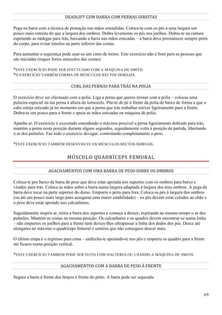 69
DEADLIFT COM BARRA COM PERNAS DIREITAS
Pega na barra com a técnica de pronação nas mãos estendidas. Coloca-te com os pés a uma largura um
pouco mais estreita do que a largura dos ombros. Dobra levemente os pés nos joelhos. Dobra-te na cintura
espetando as nádegas para trás, baixando a barra nas mãos esticadas – a barra deve permanecer sempre perto
do corpo, para evitar tensões na parte inferior das costas.
Para aumentar a segurança pode usar-se um cinto de treino. Este exercício não é bom para as pessoas que
são iniciadas (requer fortes músculos das costas).
*ESTE EXERCÍCIO PODE SER EFECTUADO COM A MÁQUINA DE SMITH.
*O EXERCICIO TAMBÉM FORMA OS MÚSCULOS RECTOS DORSAIS.
CURL DAS PERNAS PARA TRÁS NA POLIA
O exercício deve ser efectuado com a polia. Liga a perna que queres treinar com a polia – colocas uma
pulseira especial na tua perna à altura do tornozelo. Põe-te de pé à frente da polia de baixo de forma a que o
cabo esteja esticado já no momento em que a perna que irás trabalhar estiver ligeiramente para a frente.
Dobra-te um pouco para a frente e apoia as mãos esticadas na máquina de polia.
Apanha ar. O exercício é executado estendendo o máximo possível a perna ligeiramente dobrada para trás,
mantém a perna nesta posição durante alguns segundos, seguidamente volta à posição de partida, libertando
o ar dos pulmões. Faz todo o exercício devagar, controlando completamente o peso.
*ESTE EXERCÍCIO TAMBÉM DESENVOLVE OS MÚSCULOS RECTOS DORSAIS.
MÚSCULO QUADRÍCEPS FEMURAL
AGACHAMENTOS COM UMA BARRA DE PESO SOBRE OS OMBROS
Coloca-te por baixo da barra de peso que deve estar apoiada nos suportes com os ombros para baixo e
virados para trás. Coloca as mãos sobre a barra numa largura adaptada à largura dos teus ombros. A pega da
barra deve tocar na parte superior do dorso. Empurra o peito para fora. Coloca os pés à largura dos ombros
(ou até um pouco mais largo para assegurar uma maior estabilidade) – os pés devem estar colados ao chão e
o peso deve estar apoiado nos calcanhares.
Seguidamente inspira ar, retira a barra dos suportes e começa a descer, expirando ao mesmo tempo o ar dos
pulmões. Mantém as costas na mesma posição. Os calcanhares e os quadris devem encontrar-se numa linha
– não empurres os joelhos para a frente nem deixes-lhes ultrapassar a linha dos dedos dos pés. Desce até
alongares no máximo o quadríceps femoral e sentires que não consegues descer mais.
O último etapa é o regresso para cima – endireita-te apoiando-te nos pés e empurra os quadris para a frente
até ficares numa posição vertical.
*ESTE EXERCÍCIO TAMBÉM PODE SER FEITO COM HALTERES OU USANDO A MÁQUINA DE SMITH.
AGACHAMENTOS COM A BARRA DE PESO À FRENTE
Segura a barra à frente dos braços à frente do peito. A barra pode ser segurada:
 