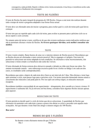 7
conseguires, nada perdido. Repete o último ciclo e tenta novamente. A tua força e resistência serão cada
vez maiores e finalmente irás conseguir.
TESTE DE FLEXÕES
O teste de flexões faz parte integral do programa de 100 flexões. Graças a este teste irás realizar durante
todo o tempo de treino o programa adaptado à tua forma física actual.
O teste deve ser efectuado antes de iniciar o programa, para avaliar qual é o ciclo de treino pelo qual deves
começar.
O teste tem que ser repetido após cada ciclo de treino, para avaliar se passaste para o próximo ciclo ou se
deves repetir o ciclo corrente.
No entanto antes de iniciar o teste, certifica-te de que não existem nenhumas contra-indicações médicas que
não te permitam efectuar o treino de flexões. Se tiveres quaisquer dúvidas, será melhor consultar um
médico.
TESTE
O teste é muito simples. Basta fazeres de uma vez o máximo número de flexões possível. Recordamos que
as flexões devem ser efectuadas o mais correcto possível. Não te enganges a ti próprio. Este teste irá
permitir-te seleccionar um treino adaptado às tuas condições. Se efectuares o teste incorrectamente, irás
seleccionar o treino errado e os benefícios não serão tão visíveis.
O teste efectuado de forma correcta deve deixar-te cansado e deitado no chão sem forças nas mãos. No
entanto recomendo cautela – uma sobrecarga excessiva pode levar a lesões ou fadiga e em cada um dos
casos, os resultados serão contraproducentes.
Recordamos que antes e depois de cada teste deve fazer-se um intervalo de 2 dias. Não efectues o teste logo
após terminar o ciclo, nem passes logo para o próximo ciclo. Um treino muscular demasiado intenso atrasa o
crescimento dos músculos a até pode pará-lo. Por isso após um esforço digno, os músculos merecem
recuperar.
Recordamos também a necessidade de um aquecimento – alongamento, deve sacudir-se e torcer o tronco. O
aquecimento é realmente útil. Se já estiveres em boa forma, considera fazer algumas flexões iniciais apenas
para aquecer.
RESULTADO DO TESTE
O teste permite-te decidir qual é o ciclo de treino que deves seleccionar. A quantidade de flexões que
efectuares irá aumentar com cada teste e pouco a pouco irás alterar os ciclos e proceder com aqueles mais
avançados. Até que durante o teste final irás atingir o número mágico de 100 flexões.
Boa sorte!
MENOS DO QUE 5 FLEXÕES
Se durante o teste efectuares menos do que 5 flexões
Dia 1 Dia 4
 