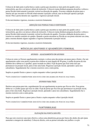 71
Coloca-te de lado junto á polia baixa e junta a perna que encontra-se mais perto do quadro com a
tornozeleira, que deve ser presa à altura do tornozelo. Coloca-te numa distância pequena da polia e coloca a
perna flexida relativamente à posição vertical na direcção do quadro. Executa a adução da perna para o
interior até que encontre-se flexida relativamente à posição vertical, mas na direcção oposta à posição
inicial. Pára a perna durante uns segundos e regressa à posição inicial.
Evita movimentos vigoroso, executa o exercício lentamente.
ABDUÇÃO DAS PERNAS PARA O EXNTERIOR
Coloca-te de lado junto á polia baixa e junta a perna que encontra-se mais perto do quadro com a
tornozeleira, que deve ser presa à altura do tornozelo. Coloca-te numa distância pequena da polia e coloca a
perna flexida relativamente à posição vertical na direcção do quadro. Executa a abdução da perna para o
exterior no sentido contrário ao quadro. Quando a perna encontrar-se flexida no seu ponto máximo em cima,
pára a mesma durante alguns segundos e regressa lentamente à posição inicial.
Evita movimentos vigoroso, executa o exercício lentamente.
MÚSCULOS ADUTORES E QUADRÍCEPS FEMORAL
AFUNDO – AGACHAMENTO EM AFUNDO
Coloca-te como se fizesses agachamentos normais e coloca uma das pernas um passo para a frente e faz um
agachamento sobre essa perna (a perna deve dobrar-se num ângulo de 90 graus, o joelho da perna de trás
também deve dobrar-se e ajoelhar, quase tocando no chão). O pé da perna que ficar atrás tem que
permanecer na posição incial, para evitar uma lesão. Regressa à posição inicial, apoiando o peso nos
calcanhares. Seguidamente faz o mesmo exercício com a outra perna.
Inspira ar quando fizeres o passo e expira enquanto voltas à posição inicial.
*ESTE EXERCÍCIO TAMBÉM PODE SER FEITO COM UMA BARRA DE PESO OU HALTERES.
AFUNDO PARA TRÁS
Desloca uma perna para trás, seguidamente faz um agachamento na perna que fica no sítio. Essa perna
dobra-se e o joelho quase que toca no chão. O pé da perna que fica tem que permanecer na posição incial,
para evitar uma lesão. Regressa à posição inicial, apoiando o peso nos calcanhares. Seguidamente faz o
mesmo exercício com a outra perna.
Inspira ar quando fizeres o passo para a frente e expira enquanto voltas à posição inicial.
*ESTE EXERCÍCIO TAMBÉM PODE SER FEITO COM UMA BARRA DE PESO OU HALTERES.
PANTURRILHAS
ELEVAÇÃO NA PONTA DOS PÉS
Para que este exercício seja mais efectivo, coloca uma plataforma grossa por baixo dos dedos dos pés (para
aumentar a margem de manobra). Coloca-te direito, com as pernas esticadas nos joelhos e os pés
 