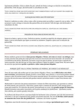 72
ligeiramente afastados. Estica os dedos dos pés, subindo de forma a alongar ao máximo os músculos das
panturrilhas. Sobe devagar, não deslocando os calcanhares do chão.
*ESTE EXERCÍCIO PODE SER FEITO SEM PESO, MAS TAMBÉM PODES FAZÊ-LO USANDO UMA BARRA DE
PESO, HALTERES OU A MÁQUINA DE SMITH.
ELEVAÇÃO NA PONTA DOS PÉS SENTADO
Senta-te e endireita as costas, coloca o peso sobre as pernas junto aos joelhos e segura-lo com as mãos. Abre
um pouco os pés e alonga os músculos das panturrilhas até ao máximo. Sobe devagar, não deslocando os
calcanhares do chão.
*ESTE EXERCÍCIO PODE SER FEITO COM UMA MÁQUINA ESPECIAL ADAPTADA OU UMA BARRA
NORMAL.
PRESSÃO DE PESO COM OS DEDOS DOS PÉS
Senta-te no banco e apoia as costas. Endireita as pernas, tocando na superfície da máquina apenas com os
dedos e com as articulações que ligam os mesmos ao metatarso. Empurra o peso com os músculos da
panturrilha.
*ESTE EXERCÍCIO PODE SER FEITO USANDO UMA MÁQUINA ESPECIAL ADAPTADA OU A MÁQUINA DE
SMITH.
PERNAS DELGADAS
Muitas mulheres gostavam de ter umas pernas delgadas e firmes, tal como as coxas e as nádegas, mas
evitam exercitar estas partes do corpo pois têm receio do crescimento da massa muscular e do aumento da
circunferência das pernas. Realmente, há muitos exercícios para as pernas, que provocam o aumento da
massa muscular, mas não têm que ser feitos para melhorar a figura ou manter o corpo firme. Há outros tipos
de exercíios que permitem perder a gordura e obter umas pernas delgadas.
PORQUE QUÊ VALE A PENA TREINAR AS PERNAS, AS COXAS E AS NÁDEGAS?
Antes de mais nada cada mulher quer ter umas pernas delgadas e firmes, mas é difícil obter este efeito
sem exercícios, principalmente quando já temos a nossa idade, mais calorias e o nível de de gordura natural
começa a subir (ao mesmo tempo o nível de massa muscular baixa). Os exercícios de pernas interrompem o
processo de troca da massa muscular pela gordura natural e permitem manter o corpo firme durante mais
tempo.
Melhorando os músculos das pernas aumentamos o número de fibras musculares, que queimam as calorias
de forma natural, sem exercícios. Além disso, quanto maior o número de músculos, mais energia gasta o
corpo para mantê-los. Os músculos das pernas, principalmente as coxas, são grandes grupos de músculos.
Quando treinamos estas partes musculares, provocamos mudanças no metabolismo – queimamos muitas
mais calorias, pois usamos grandes músculos.
As mulheres não desenvolvem a sua musculação tão facilmente como os homens, pois não têm testosterona
suficiente e é ela que é responsável pelo grande crescimento muscular. Por isso as dúvidas relativamente
ao aumento das coxas não são justificáveis – realmente vale treinar as pernas.
Preparámos uma lista de exercícios para as pernas, as coxas e as nádegas epecialmente para vocês.
 