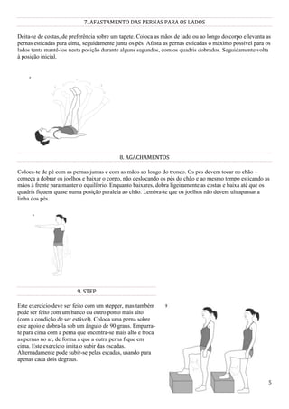 75
7. AFASTAMENTO DAS PERNAS PARA OS LADOS
Deita-te de costas, de preferência sobre um tapete. Coloca as mãos de lado ou ao longo do corpo e levanta as
pernas esticadas para cima, seguidamente junta os pés. Afasta as pernas esticadas o máximo possível para os
lados tenta mantê-los nesta posição durante alguns segundos, com os quadris dobrados. Seguidamente volta
à posição inicial.
8. AGACHAMENTOS
Coloca-te de pé com as pernas juntas e com as mãos ao longo do tronco. Os pés devem tocar no chão –
começa a dobrar os joelhos e baixar o corpo, não deslocando os pés do chão e ao mesmo tempo esticando as
mãos à frente para manter o equilíbrio. Enquanto baixares, dobra ligeiramente as costas e baixa até que os
quadris fiquem quase numa posição paralela ao chão. Lembra-te que os joelhos não devem ultrapassar a
linha dos pés.
9. STEP
Este exercício deve ser feito com um stepper, mas também
pode ser feito com um banco ou outro ponto mais alto
(com a condição de ser estável). Coloca uma perna sobre
este apoio e dobra-la sob um ângulo de 90 graus. Empurra-
te para cima com a perna que encontra-se mais alto e troca
as pernas no ar, de forma a que a outra perna fique em
cima. Este exercício imita o subir das escadas.
Alternadamente pode subir-se pelas escadas, usando para
apenas cada dois degraus.
 
