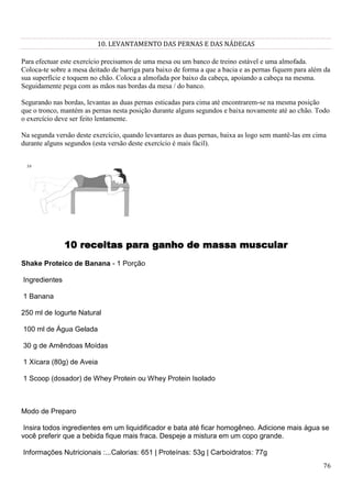 76
10. LEVANTAMENTO DAS PERNAS E DAS NÁDEGAS
Para efectuar este exercício precisamos de uma mesa ou um banco de treino estável e uma almofada.
Coloca-te sobre a mesa deitado de barriga para baixo de forma a que a bacia e as pernas fiquem para além da
sua superfície e toquem no chão. Coloca a almofada por baixo da cabeça, apoiando a cabeça na mesma.
Seguidamente pega com as mãos nas bordas da mesa / do banco.
Segurando nas bordas, levantas as duas pernas esticadas para cima até encontrarem-se na mesma posição
que o tronco, mantém as pernas nesta posição durante alguns segundos e baixa novamente até ao chão. Todo
o exercício deve ser feito lentamente.
Na segunda versão deste exercício, quando levantares as duas pernas, baixa as logo sem mantê-las em cima
durante alguns segundos (esta versão deste exercício é mais fácil).
10 receitas para ganho de massa muscular
Shake Proteico de Banana - 1 Porção
Ingredientes
1 Banana
250 ml de Iogurte Natural
100 ml de Água Gelada
30 g de Amêndoas Moídas
1 Xícara (80g) de Aveia
1 Scoop (dosador) de Whey Protein ou Whey Protein Isolado
Modo de Preparo
Insira todos ingredientes em um liquidificador e bata até ficar homogêneo. Adicione mais água se
você preferir que a bebida fique mais fraca. Despeje a mistura em um copo grande.
Informações Nutricionais :...Calorias: 651 | Proteínas: 53g | Carboidratos: 77g
 