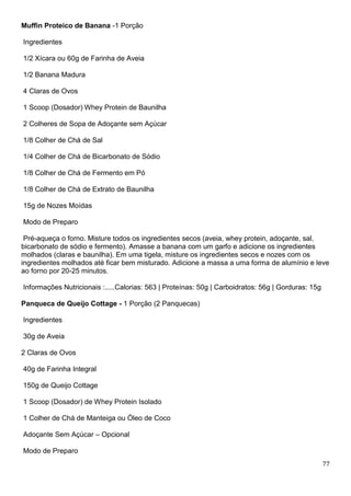 77
Muffin Proteico de Banana -1 Porção
Ingredientes
1/2 Xícara ou 60g de Farinha de Aveia
1/2 Banana Madura
4 Claras de Ovos
1 Scoop (Dosador) Whey Protein de Baunilha
2 Colheres de Sopa de Adoçante sem Açúcar
1/8 Colher de Chá de Sal
1/4 Colher de Chá de Bicarbonato de Sódio
1/8 Colher de Chá de Fermento em Pó
1/8 Colher de Chá de Extrato de Baunilha
15g de Nozes Moídas
Modo de Preparo
Pré-aqueça o forno. Misture todos os ingredientes secos (aveia, whey protein, adoçante, sal,
bicarbonato de sódio e fermento). Amasse a banana com um garfo e adicione os ingredientes
molhados (claras e baunilha). Em uma tigela, misture os ingredientes secos e nozes com os
ingredientes molhados até ficar bem misturado. Adicione a massa a uma forma de alumínio e leve
ao forno por 20-25 minutos.
Informações Nutricionais :.....Calorias: 563 | Proteínas: 50g | Carboidratos: 56g | Gorduras: 15g
Panqueca de Queijo Cottage - 1 Porção (2 Panquecas)
Ingredientes
30g de Aveia
2 Claras de Ovos
40g de Farinha Integral
150g de Queijo Cottage
1 Scoop (Dosador) de Whey Protein Isolado
1 Colher de Chá de Manteiga ou Óleo de Coco
Adoçante Sem Açúcar – Opcional
Modo de Preparo
 