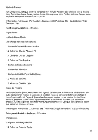 79
Modo de Preparo
Em uma panela, refogue a cebola por cerca de 1 minuto. Adicione sal, farinha e leite e misture
bem. Aumente o fogo e faça a mistura ferver. Vai engrossar bem. Por fim, adicione frango, ovo e
espinafre e esquente até que fique no ponto.
Informações Nutricionais (Por Porção) :..Calorias: 341 | Proteínas: 47g | Carboidratos: 19,2g |
Gorduras: 10g
Hambúrguer Anabólico - 4 Porções
Ingredientes
450g de Carne Moída
2 Colheres de Sopa de Coalhada
1 Colher de Sopa de Pimenta em Pó
1/2 Colher de Chá de Alho em Pó
1/4 Colher de Chá de Orégano
1/2 Colher de Chá Páprica
1 Colher de Chá de Cominho
1 Colher de Chá de Sal
1 Colher de Chá De Pimenta Do Reino
1/2 Xícara de Salsinha
1/2 Xícara de Cheddar Light
Modo de Preparo
Pré-aqueça uma grelha. Misture em uma tigela a carne moída, a coalhada e os temperos. Em
outra tigela menor, misture a salsinha e o cheddar. Pegue a carne moída temperada faça 8
hambúrgueres (finos). Pegue 4 desses hambúrgueres e cubra com a mistura de cheddar e
salsinha, pegue os outros hambúrgueres restantes e coloque-os sobre os que estão com
cheddar. Aperte as pontas para fazer hambúrgueres recheados. Coloque-os na grelha e assim
que estiverem prontos, sirva-se.
Informações Nutricionais :....Calorias: 218 | Proteínas: 28g | Carboidratos: 4,3g | Gorduras: 9g
Estrogonofe Proteico de Carne - 6 Porções
Ingredientes
450g de Carne Magra Moída
1/2 Colher de Sopa de Azeite
 