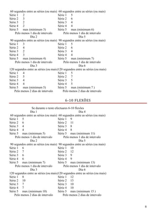 8
60 segundos entre as séries (ou mais) 60 segundos entre as séries (ou mais)
Série 1 2 Série 1 5
Série 2 3 Série 2 6
Série 3 2 Série 3 4
Série 4 2 Série 4 4
Série 5 max (minimum 3) Série 5 max (minimum 6)
Pelo menos 1 dia de intervalo Pelo menos 1 dia de intervalo
Dia 2
90 segundos entre as séries (ou mais)
Dia 5
90 segundos entre as séries (ou mais)
Série 1 3 Série 1 5
Série 2 4 Série 2 6
Série 3 2 Série 3 4
Série 4 3 Série 4 4
Série 5 max (minimum 4) Série 5 max (minimum 7)
Pelo menos 1 dia de intervalo Pelo menos 1 dia de intervalo
Dia 3
120 segundos entre as séries (ou mais)
Dia 6
120 segundos entre as séries (ou mais)
Série 1 4 Série 1 5
Série 2 5 Série 2 7
Série 3 4 Série 3 5
Série 4 4 Série 4 5
Série 5 max (minimum 5) Série 5 max (minimum 7 )
Pelo menos 2 dias de intervalo Pelo menos 2 dias de intervalo
6-10 FLEXÕES
Se durante o teste efectuares 6-10 flexões
Dia 1
60 segundos entre as séries (ou mais)
Dia 4
60 segundos entre as séries (ou mais)
Série 1 5 Série 1 9
Série 2 6 Série 2 11
Série 3 4 Série 3 8
Série 4 4 Série 4 8
Série 5 max (minimum 5) Série 5 max (minimum 11)
Pelo menos 1 dia de intervalo Pelo menos 1 dia de intervalo
Dia 2
90 segundos entre as séries (ou mais)
Dia 5
90 segundos entre as séries (ou mais)
Série 1 6 Série 1 10
Série 2 7 Série 2 12
Série 3 6 Série 3 9
Série 4 6 Série 4 9
Série 5 max (minimum 7) Série 5 max (minimum 13)
Pelo menos 1 dia de intervalo Pelo menos 1 dia de intervalo
Dia 3
120 segundos entre as séries (ou mais)
Dia 6
120 segundos entre as séries (ou mais)
Série 1 8 Série 1 12
Série 2 10 Série 2 13
Série 3 7 Série 3 10
Série 4 7 Série 4 10
Série 5 max (minimum 10) Série 5 max (minimum 15 )
Pelo menos 2 dias de intervalo Pelo menos 2 dias de intervalo
 