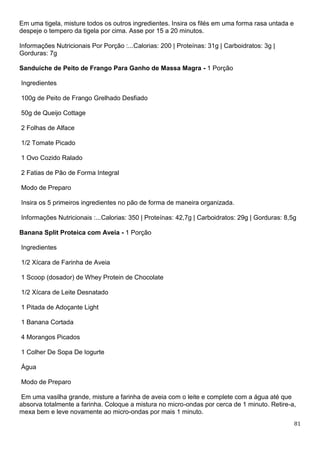 81
Em uma tigela, misture todos os outros ingredientes. Insira os filés em uma forma rasa untada e
despeje o tempero da tigela por cima. Asse por 15 a 20 minutos.
Informações Nutricionais Por Porção :...Calorias: 200 | Proteínas: 31g | Carboidratos: 3g |
Gorduras: 7g
Sanduíche de Peito de Frango Para Ganho de Massa Magra - 1 Porção
Ingredientes
100g de Peito de Frango Grelhado Desfiado
50g de Queijo Cottage
2 Folhas de Alface
1/2 Tomate Picado
1 Ovo Cozido Ralado
2 Fatias de Pão de Forma Integral
Modo de Preparo
Insira os 5 primeiros ingredientes no pão de forma de maneira organizada.
Informações Nutricionais :...Calorias: 350 | Proteínas: 42,7g | Carboidratos: 29g | Gorduras: 8,5g
Banana Split Proteica com Aveia - 1 Porção
Ingredientes
1/2 Xícara de Farinha de Aveia
1 Scoop (dosador) de Whey Protein de Chocolate
1/2 Xícara de Leite Desnatado
1 Pitada de Adoçante Light
1 Banana Cortada
4 Morangos Picados
1 Colher De Sopa De Iogurte
Água
Modo de Preparo
Em uma vasilha grande, misture a farinha de aveia com o leite e complete com a água até que
absorva totalmente a farinha. Coloque a mistura no micro-ondas por cerca de 1 minuto. Retire-a,
mexa bem e leve novamente ao micro-ondas por mais 1 minuto.
 
