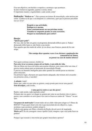 83
Fixe um objectivo, um horário e respeite-o, aconteça o que acontecer.
Se deve treinar às segundas, quartas e sextas, treine.
É importante manter a regularidade e cada sessão conta!
Dedicação: "Dedicar-se ": Deve pensar em termos de musculação, estar ansioso por
sofrer. Lembre-se de que o seu desporto é o culturismo, quer que as pessoas percebam
isso ao vê-lo?
Respeite a sua actividade.
Dedique-se à mesma.
Pense constantemente na sua próxima sessão.
Visualize-se enquanto pratica os seus exercícios.
Prepare-se mentalmente para sofrer!
Desejo:
"Quem quer pode".
Por isso, não me fale em genes ou programas demasiado difíceis para si. Nada é
demasiado difícil para si, não limite a sua mente.
Para aqueles que têm medo de sofrer: já vos disse, seus frouxos, parem de ler este
artigo.
Não consigo dizer quantas vezes ri ao efectuar a paginação dos
comentários de Simon,
ao pensar na cara de muitos leitores!
Para quem continua conosco, lembre-se:
Para nós, levar os nossos corpos até ao limite, é um estilo de vida.
Não me falem em riscos de lesões nem noutras idiotices, pois como referi em cima, é
preciso muita cabeça para ser praticante de musculação Pesada.
É preciso ser bastante inteligente para saber quando faz sentido puxar ao máximo
pelos músculos.
Em primeiro lugar, efectuem um aquecimento adequado, não treinem até à exaustão
nas primeiras séries, é suicídio!
A atitude é tudo!
Quero que, cada vez que entra no ginásio, esteja pronto para travar uma guerra!
Sem desculpas, cada sessão,
é uma guerra contra o aço dos pesos!
Repito: cada sessão, cada repetição conta!
Portanto não vos quero ver chegar no ginásio por estar no seu horário; deve ir para a
guerra, caso contrário só serve para ir ter com os fracos ao centro de " fitness " ou aos
spas.
Um pouco de motivação! Corram todos até ao clube vídeo para alugar os 5 filmes do
ROCKY! O que quero dizer com isto é que necessitam de um objectivo, e que,
aconteça o que acontecer, podem atingi-lo.
Embora seja apenas um filme, a história de Rocky deverá servir de inspiração.
Motive-se!!! Se ele conseguiu vencer Apollo Creed, imagine o que você pode fazer no
ginásio!
Porque é que executo o meu treino por grupos musculares opostos?
 
