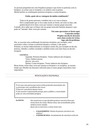 84
As pessoas perguntam-me com frequência porque é que treino os peitorais com os
bicípetes, as costas com os tricípetes e os ombros com as pernas.
Michel prefere as combinações peitorais-tricípetes e costas-bicípetes.
Então, quais são as vantagens da minha combinação?
Trata-se de gostos pessoais e também tem a ver com os braços.
Deve compreender que se leva cada sessão ao limite, tal como eu faço, não
poderá desenvolver duas vezes por semana o mesmo grupo muscular.
Contudo, deve saber que os braços são um grupo muscular bastante pequeno e que
pode ser "atacado" duas vezes por semana.
Tal como apresentas os factos aqui,
Concordo contigo.
Propões um dia de descanso
entre duas sessões de treino,
logo, não há problema.
Ora, se executar uma combinação de peitorais-tricípetes, por exemplo, seria
necessário voltar a treinar os peitorais durante a semana, e não quero.
Portanto, ao treinar indirectamente os tricípetes noutro dia, por exemplo no dia dos
peitoras, obtenho o melhor resultado e também treino com mais força no dia dos
tricípetes.
EXEMPLO:
Segunda: Peitorais-bicípetes. Treino indirecto dos tricípetes.
Terça: Ombros-pernas
Quarta: descanso
Quinta: Costas-tricípetes. Treino indirecto dos bicípetes.
Desta forma, treino duas vezes por semana os bicípetes e os tricípetes, ao mesmo
tempo que obtenho um descanso suficiente para os meus grupos musculares mais
importantes.
MUSCULAÇÃO E SEGURANÇA.
É raro que uma pessoa que nunca tenha praticado musculação não
se preocupe com o problema dos riscos.
É bom ter consciência desses riscos.
E este assunto é apresentado porque, para o público, a musculação
pode ser uma actividade perigosa.
As COSTAS São numerosos os que decidem praticar exercício físico por
terem dores de costas. Muitas vezes, são aconselhados pelos
médicos nesse sentido.
Quais são os exercícios a evitar neste caso:
o O AGACHAMENTO : flexões de pernas com barra nos
ombros !
o O SUPINO DE NUCA : levantamento de uma barra atrás da
 